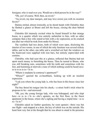 foreigner, who is mad over you. Would not a third person be in the way?”
“Oh, yes! of course. Well, then, au revoir.”
“Au revoir, my dear marquis, and may love crown you with its sweetest
favors!”
Daréna smiled, almost ironically, as he shook hands with Chérubin; then
he flashed a glance at Bruno and left the house, closing the door behind
him.
Chérubin felt intensely excited when he found himself in that strange
house, in a quarter which was entirely unfamiliar to him, with no other
company than a boy who stared at him with a sly expression, as he cracked
nut after nut which he took from under his blouse.
The vestibule had two doors, both of which were open, disclosing the
interior of two rooms, in one of which the only furniture was several rickety
tables, and in the other, one table and a wretched cot bed; the windows on
the boulevard were supplied with iron bars, but entirely unprovided with
curtains.
Chérubin, who had seen this at a glance, reflected that Daréna had not
spent much money in furnishing the house. Then he turned to Bruno, who
was still breaking nuts, sometimes with his teeth and sometimes with his
feet, and humming at intervals a tune of which nothing could be heard save:
tu tu tu tu tu tu r’lu tu.
“Where is madame la comtesse’s apartment?”
“Whose?” queried the ex-bootblack, looking up with an insolent
expression.
“I ask you where the young lady is, who has been in this house since last
night?”
The boy thrust his tongue into his cheek,—a street Arab’s trick when he
proposes to lie—and answered:
“Oh, yes; the young foreign lady, who was kidnapped, and who slept
here—tu tu tu r’lu tu—she’s upstairs, on the first floor, in the finest
apartment in the house, where she’s sighing and having a stupid time—tu tu
tu r’lu tu!”
Chérubin asked no further questions; he went upstairs—there was but
one flight—and stopped at a door, the key of which was on the outside. His
heart beat very fast at the thought that he was about to stand in the presence
 