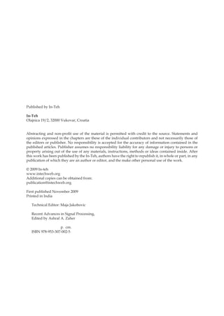 Published by In-Teh
In-Teh
Olajnica 19/2, 32000 Vukovar, Croatia
Abstracting and non-profit use of the material is permitted with credit to the source. Statements and
opinions expressed in the chapters are these of the individual contributors and not necessarily those of
the editors or publisher. No responsibility is accepted for the accuracy of information contained in the
published articles. Publisher assumes no responsibility liability for any damage or injury to persons or
property arising out of the use of any materials, instructions, methods or ideas contained inside. After
this work has been published by the In-Teh, authors have the right to republish it, in whole or part, in any
publication of which they are an author or editor, and the make other personal use of the work.
© 2009 In-teh
www.intechweb.org
Additional copies can be obtained from:
publication@intechweb.org
First published November 2009
Printed in India
Technical Editor: Maja Jakobovic
Recent Advances in Signal Processing,
Edited by Ashraf A. Zaher
p. cm.
ISBN 978-953-307-002-5
 