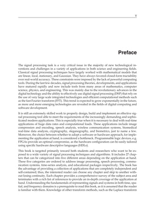 V
Preface
The signal processing task is a very critical issue in the majority of new technological in-
ventions and challenges in a variety of applications in both science and engineering fields.
Classical signal processing techniques have largely worked with mathematical models that
are linear, local, stationary, and Gaussian. They have always favored closed-form tractability
over real-world accuracy. These constraints were imposed by the lack of powerful computing
tools. During the last few decades, signal processing theories, developments, and applications
have matured rapidly and now include tools from many areas of mathematics, computer
science, physics, and engineering. This was mainly due to the revolutionary advances in the
digital technology and the ability to effectively use digital signal processing (DSP) that rely on
the use of very large scale integrated technologies and efficient computational methods such
as the fast Fourier transform (FFT). This trend is expected to grow exponentially in the future,
as more and more emerging technologies are revealed in the fields of digital computing and
software development.
It is still an extremely skilled work to properly design, build and implement an effective sig-
nal processing tool able to meet the requirements of the increasingly demanding and sophis-
ticated modern applications. This is especially true when it is necessary to deal with real-time
applications of huge data rates and computational loads. These applications include image
compression and encoding, speech analysis, wireless communication systems, biomedical
real-time data analysis, cryptography, steganography, and biometrics, just to name a few.
Moreover, the choice between whether to adopt a software or hardware approach, for imple-
menting the application at hand, is considered a bottleneck. Programmable logic devices, e.g.
FPGAs provide an optimal compromise, as the hardware configuration can be easily tailored
using specific hardware descriptive languages (HDLs).
This book is targeted primarily toward both students and researchers who want to be ex-
posed to a wide variety of signal processing techniques and algorithms. It includes 27 chap-
ters that can be categorized into five different areas depending on the application at hand.
These five categories are ordered to address image processing, speech processing, commu-
nication systems, time-series analysis, and educational packages respectively. The book has
the advantage of providing a collection of applications that are completely independent and
self-contained; thus, the interested reader can choose any chapter and skip to another with-
out losing continuity. Each chapter provides a comprehensive survey of the subject area and
terminates with a rich list of references to provide an in-depth coverage of the application at
hand. Understanding the fundamentals of representing signals and systems in both time, spa-
tial, and frequency domains is a prerequisite to read this book, as it is assumed that the reader
is familiar with them. Knowledge of other transform methods, such as the Laplace transform
 