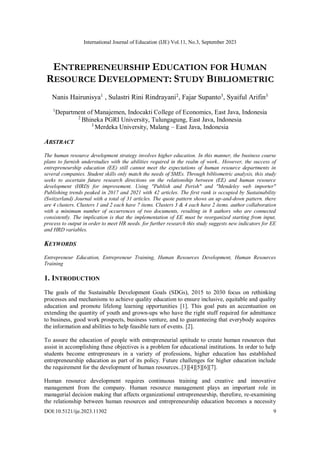 International Journal of Education (IJE) Vol.11, No.3, September 2023
DOI:10.5121/ije.2023.11302 9
ENTREPRENEURSHIP EDUCATION FOR HUMAN
RESOURCE DEVELOPMENT: STUDY BIBLIOMETRIC
Nanis Hairunisya1
, Sulastri Rini Rindrayani2
, Fajar Supanto3
, Syaiful Arifin3
1
Department of Manajemen, Indocakti College of Economics, East Java, Indonesia
2
Bhineka PGRI University, Tulungagung, East Java, Indonesia
3
Merdeka University, Malang – East Java, Indonesia
ABSTRACT
The human resource development strategy involves higher education. In this manner, the business course
plans to furnish understudies with the abilities required in the realm of work.. However, the success of
entrepreneurship education (EE) still cannot meet the expectations of human resource departments in
several companies. Student skills only match the needs of SMEs. Through bibliometric analysis, this study
seeks to ascertain future research directions on the relationship between (EE) and human resource
development (HRD) for improvement. Using "Publish and Perish" and "Mendeley web importer"
Publishing trends peaked in 2017 and 2021 with 42 articles. The first rank is occupied by Sustainability
(Switzerland) Journal with a total of 31 articles. The quote pattern shows an up-and-down pattern. there
are 4 clusters. Clusters 1 and 2 each have 7 items. Clusters 3 & 4 each have 2 items. author collaboration
with a minimum number of occurrences of two documents, resulting in 8 authors who are connected
consistently. The implication is that the implementation of EE must be reorganized starting from input,
process to output in order to meet HR needs. for further research this study suggests new indicators for EE
and HRD variables.
KEYWORDS
Entrepreneur Education, Entrepreneur Training, Human Resources Development, Human Resources
Training
1. INTRODUCTION
The goals of the Sustainable Development Goals (SDGs), 2015 to 2030 focus on rethinking
processes and mechanisms to achieve quality education to ensure inclusive, equitable and quality
education and promote lifelong learning opportunities [1]. This goal puts an accentuation on
extending the quantity of youth and grown-ups who have the right stuff required for admittance
to business, good work prospects, business venture, and to guaranteeing that everybody acquires
the information and abilities to help feasible turn of events. [2].
To assure the education of people with entrepreneurial aptitude to create human resources that
assist in accomplishing these objectives is a problem for educational institutions. In order to help
students become entrepreneurs in a variety of professions, higher education has established
entrepreneurship education as part of its policy. Future challenges for higher education include
the requirement for the development of human resources..[3][4][5][6][7].
Human resource development requires continuous training and creative and innovative
management from the company. Human resource management plays an important role in
managerial decision making that affects organizational entrepreneurship, therefore, re-examining
the relationship between human resources and entrepreneurship education becomes a necessity
 