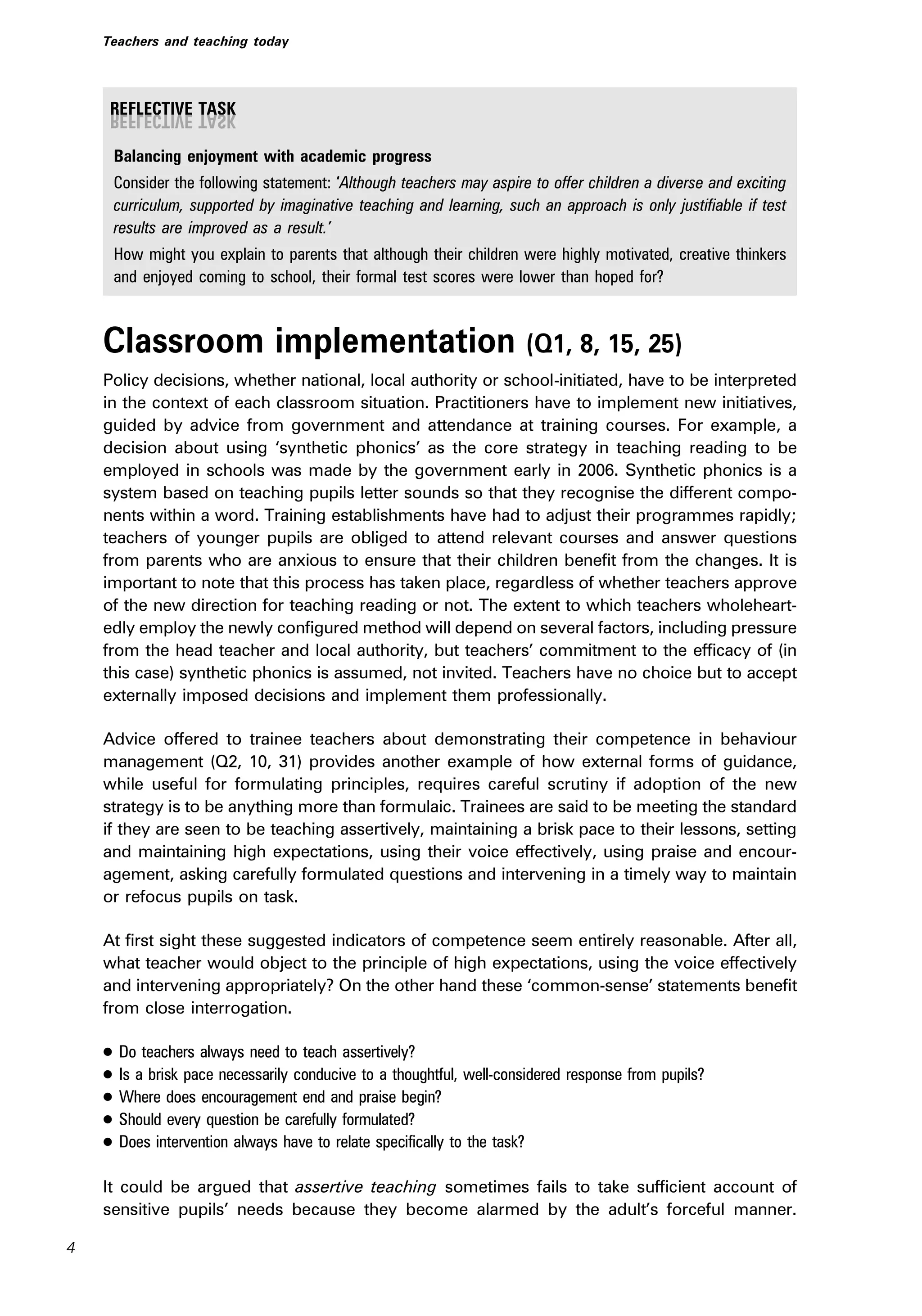 Balancing enjoyment with academic progress
Consider the following statement: ‘Although teachers may aspire to offer children a diverse and exciting
curriculum, supported by imaginative teaching and learning, such an approach is only justifiable if test
results are improved as a result.’
How might you explain to parents that although their children were highly motivated, creative thinkers
and enjoyed coming to school, their formal test scores were lower than hoped for?
Classroom implementation (Q1, 8, 15, 25)
Policy decisions, whether national, local authority or school-initiated, have to be interpreted
in the context of each classroom situation. Practitioners have to implement new initiatives,
guided by advice from government and attendance at training courses. For example, a
decision about using ‘synthetic phonics’ as the core strategy in teaching reading to be
employed in schools was made by the government early in 2006. Synthetic phonics is a
system based on teaching pupils letter sounds so that they recognise the different compo-
nents within a word. Training establishments have had to adjust their programmes rapidly;
teachers of younger pupils are obliged to attend relevant courses and answer questions
from parents who are anxious to ensure that their children benefit from the changes. It is
important to note that this process has taken place, regardless of whether teachers approve
of the new direction for teaching reading or not. The extent to which teachers wholeheart-
edly employ the newly configured method will depend on several factors, including pressure
from the head teacher and local authority, but teachers’ commitment to the efficacy of (in
this case) synthetic phonics is assumed, not invited. Teachers have no choice but to accept
externally imposed decisions and implement them professionally.
Advice offered to trainee teachers about demonstrating their competence in behaviour
management (Q2, 10, 31) provides another example of how external forms of guidance,
while useful for formulating principles, requires careful scrutiny if adoption of the new
strategy is to be anything more than formulaic. Trainees are said to be meeting the standard
if they are seen to be teaching assertively, maintaining a brisk pace to their lessons, setting
and maintaining high expectations, using their voice effectively, using praise and encour-
agement, asking carefully formulated questions and intervening in a timely way to maintain
or refocus pupils on task.
At first sight these suggested indicators of competence seem entirely reasonable. After all,
what teacher would object to the principle of high expectations, using the voice effectively
and intervening appropriately? On the other hand these ‘common-sense’ statements benefit
from close interrogation.
. Do teachers always need to teach assertively?
. Is a brisk pace necessarily conducive to a thoughtful, well-considered response from pupils?
. Where does encouragement end and praise begin?
. Should every question be carefully formulated?
. Does intervention always have to relate specifically to the task?
It could be argued that assertive teaching sometimes fails to take sufficient account of
sensitive pupils’ needs because they become alarmed by the adult’s forceful manner.
4
Teachers and teaching today
 