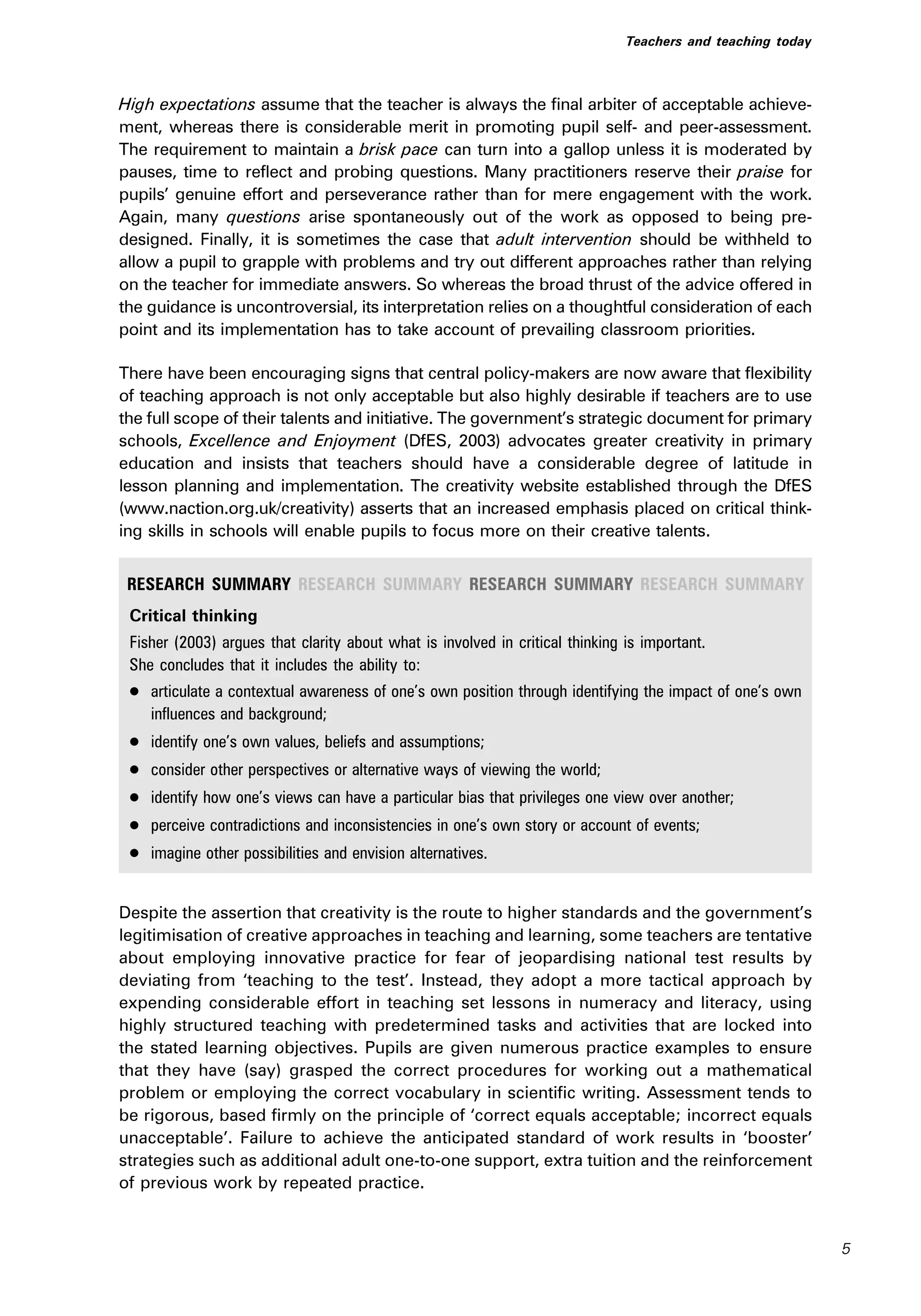 High expectations assume that the teacher is always the final arbiter of acceptable achieve-
ment, whereas there is considerable merit in promoting pupil self- and peer-assessment.
The requirement to maintain a brisk pace can turn into a gallop unless it is moderated by
pauses, time to reflect and probing questions. Many practitioners reserve their praise for
pupils’ genuine effort and perseverance rather than for mere engagement with the work.
Again, many questions arise spontaneously out of the work as opposed to being pre-
designed. Finally, it is sometimes the case that adult intervention should be withheld to
allow a pupil to grapple with problems and try out different approaches rather than relying
on the teacher for immediate answers. So whereas the broad thrust of the advice offered in
the guidance is uncontroversial, its interpretation relies on a thoughtful consideration of each
point and its implementation has to take account of prevailing classroom priorities.
There have been encouraging signs that central policy-makers are now aware that flexibility
of teaching approach is not only acceptable but also highly desirable if teachers are to use
the full scope of their talents and initiative. The government’s strategic document for primary
schools, Excellence and Enjoyment (DfES, 2003) advocates greater creativity in primary
education and insists that teachers should have a considerable degree of latitude in
lesson planning and implementation. The creativity website established through the DfES
(www.naction.org.uk/creativity) asserts that an increased emphasis placed on critical think-
ing skills in schools will enable pupils to focus more on their creative talents.
RESEARCH SUMMARY RESEARCH SUMMARY RESEARCH SUMMARY RESEARCH SUMMARY
Critical thinking
Fisher (2003) argues that clarity about what is involved in critical thinking is important.
She concludes that it includes the ability to:
. articulate a contextual awareness of one’s own position through identifying the impact of one’s own
influences and background;
. identify one’s own values, beliefs and assumptions;
. consider other perspectives or alternative ways of viewing the world;
. identify how one’s views can have a particular bias that privileges one view over another;
. perceive contradictions and inconsistencies in one’s own story or account of events;
. imagine other possibilities and envision alternatives.
Despite the assertion that creativity is the route to higher standards and the government’s
legitimisation of creative approaches in teaching and learning, some teachers are tentative
about employing innovative practice for fear of jeopardising national test results by
deviating from ‘teaching to the test’. Instead, they adopt a more tactical approach by
expending considerable effort in teaching set lessons in numeracy and literacy, using
highly structured teaching with predetermined tasks and activities that are locked into
the stated learning objectives. Pupils are given numerous practice examples to ensure
that they have (say) grasped the correct procedures for working out a mathematical
problem or employing the correct vocabulary in scientific writing. Assessment tends to
be rigorous, based firmly on the principle of ‘correct equals acceptable; incorrect equals
unacceptable’. Failure to achieve the anticipated standard of work results in ‘booster’
strategies such as additional adult one-to-one support, extra tuition and the reinforcement
of previous work by repeated practice.
Teachers and teaching today
5
 