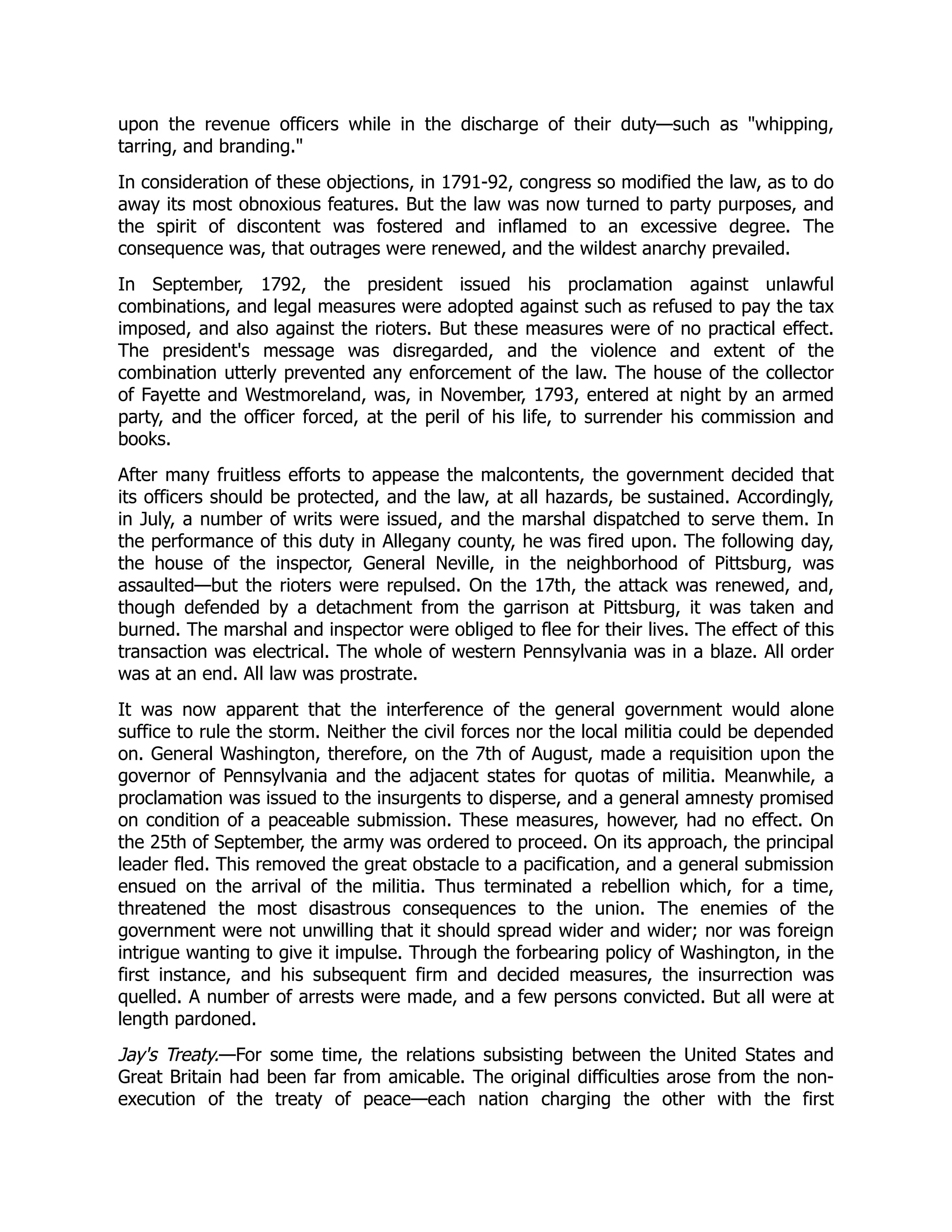upon the revenue officers while in the discharge of their duty—such as "whipping,
tarring, and branding."
In consideration of these objections, in 1791-92, congress so modified the law, as to do
away its most obnoxious features. But the law was now turned to party purposes, and
the spirit of discontent was fostered and inflamed to an excessive degree. The
consequence was, that outrages were renewed, and the wildest anarchy prevailed.
In September, 1792, the president issued his proclamation against unlawful
combinations, and legal measures were adopted against such as refused to pay the tax
imposed, and also against the rioters. But these measures were of no practical effect.
The president's message was disregarded, and the violence and extent of the
combination utterly prevented any enforcement of the law. The house of the collector
of Fayette and Westmoreland, was, in November, 1793, entered at night by an armed
party, and the officer forced, at the peril of his life, to surrender his commission and
books.
After many fruitless efforts to appease the malcontents, the government decided that
its officers should be protected, and the law, at all hazards, be sustained. Accordingly,
in July, a number of writs were issued, and the marshal dispatched to serve them. In
the performance of this duty in Allegany county, he was fired upon. The following day,
the house of the inspector, General Neville, in the neighborhood of Pittsburg, was
assaulted—but the rioters were repulsed. On the 17th, the attack was renewed, and,
though defended by a detachment from the garrison at Pittsburg, it was taken and
burned. The marshal and inspector were obliged to flee for their lives. The effect of this
transaction was electrical. The whole of western Pennsylvania was in a blaze. All order
was at an end. All law was prostrate.
It was now apparent that the interference of the general government would alone
suffice to rule the storm. Neither the civil forces nor the local militia could be depended
on. General Washington, therefore, on the 7th of August, made a requisition upon the
governor of Pennsylvania and the adjacent states for quotas of militia. Meanwhile, a
proclamation was issued to the insurgents to disperse, and a general amnesty promised
on condition of a peaceable submission. These measures, however, had no effect. On
the 25th of September, the army was ordered to proceed. On its approach, the principal
leader fled. This removed the great obstacle to a pacification, and a general submission
ensued on the arrival of the militia. Thus terminated a rebellion which, for a time,
threatened the most disastrous consequences to the union. The enemies of the
government were not unwilling that it should spread wider and wider; nor was foreign
intrigue wanting to give it impulse. Through the forbearing policy of Washington, in the
first instance, and his subsequent firm and decided measures, the insurrection was
quelled. A number of arrests were made, and a few persons convicted. But all were at
length pardoned.
Jay's Treaty.—For some time, the relations subsisting between the United States and
Great Britain had been far from amicable. The original difficulties arose from the non-
execution of the treaty of peace—each nation charging the other with the first
 