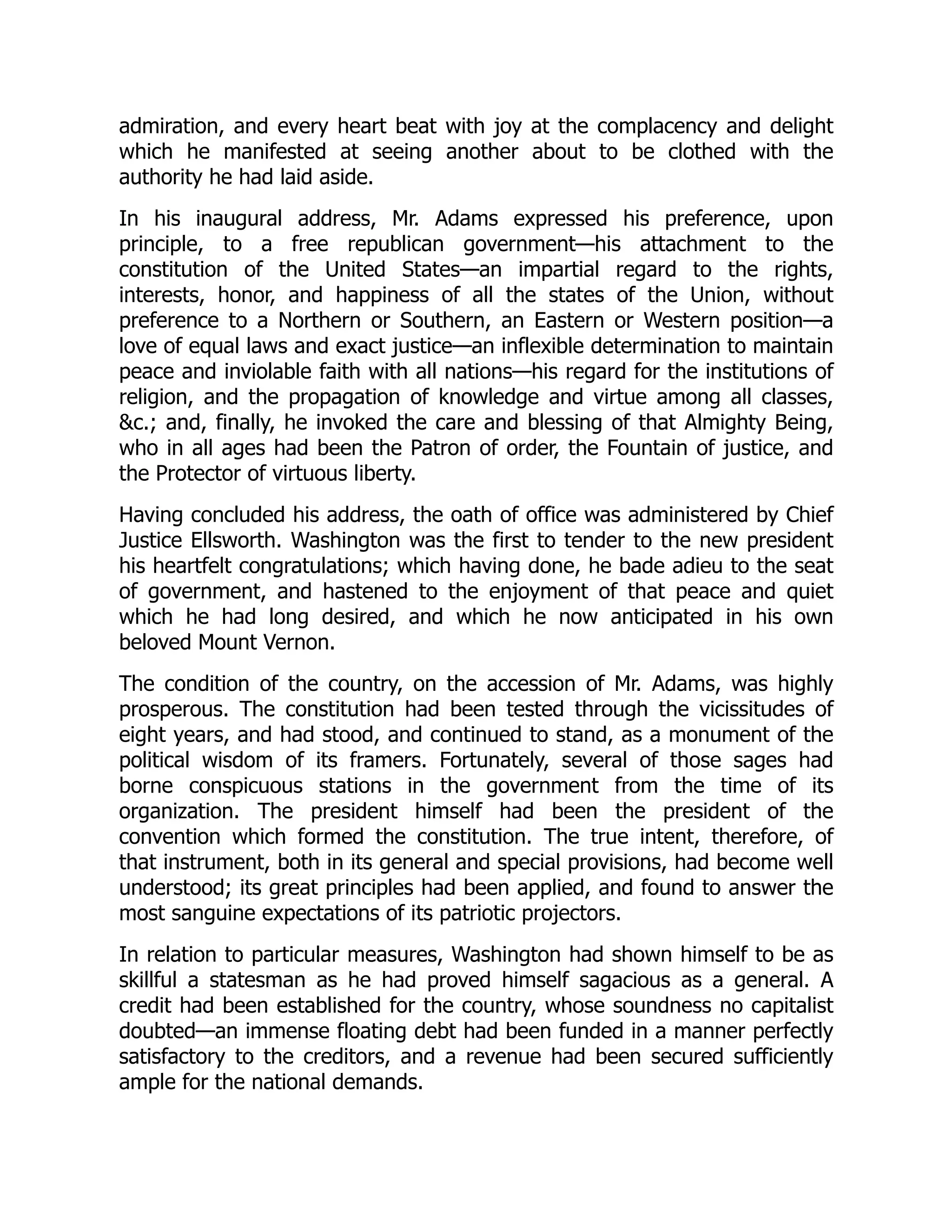 admiration, and every heart beat with joy at the complacency and delight
which he manifested at seeing another about to be clothed with the
authority he had laid aside.
In his inaugural address, Mr. Adams expressed his preference, upon
principle, to a free republican government—his attachment to the
constitution of the United States—an impartial regard to the rights,
interests, honor, and happiness of all the states of the Union, without
preference to a Northern or Southern, an Eastern or Western position—a
love of equal laws and exact justice—an inflexible determination to maintain
peace and inviolable faith with all nations—his regard for the institutions of
religion, and the propagation of knowledge and virtue among all classes,
&c.; and, finally, he invoked the care and blessing of that Almighty Being,
who in all ages had been the Patron of order, the Fountain of justice, and
the Protector of virtuous liberty.
Having concluded his address, the oath of office was administered by Chief
Justice Ellsworth. Washington was the first to tender to the new president
his heartfelt congratulations; which having done, he bade adieu to the seat
of government, and hastened to the enjoyment of that peace and quiet
which he had long desired, and which he now anticipated in his own
beloved Mount Vernon.
The condition of the country, on the accession of Mr. Adams, was highly
prosperous. The constitution had been tested through the vicissitudes of
eight years, and had stood, and continued to stand, as a monument of the
political wisdom of its framers. Fortunately, several of those sages had
borne conspicuous stations in the government from the time of its
organization. The president himself had been the president of the
convention which formed the constitution. The true intent, therefore, of
that instrument, both in its general and special provisions, had become well
understood; its great principles had been applied, and found to answer the
most sanguine expectations of its patriotic projectors.
In relation to particular measures, Washington had shown himself to be as
skillful a statesman as he had proved himself sagacious as a general. A
credit had been established for the country, whose soundness no capitalist
doubted—an immense floating debt had been funded in a manner perfectly
satisfactory to the creditors, and a revenue had been secured sufficiently
ample for the national demands.
 