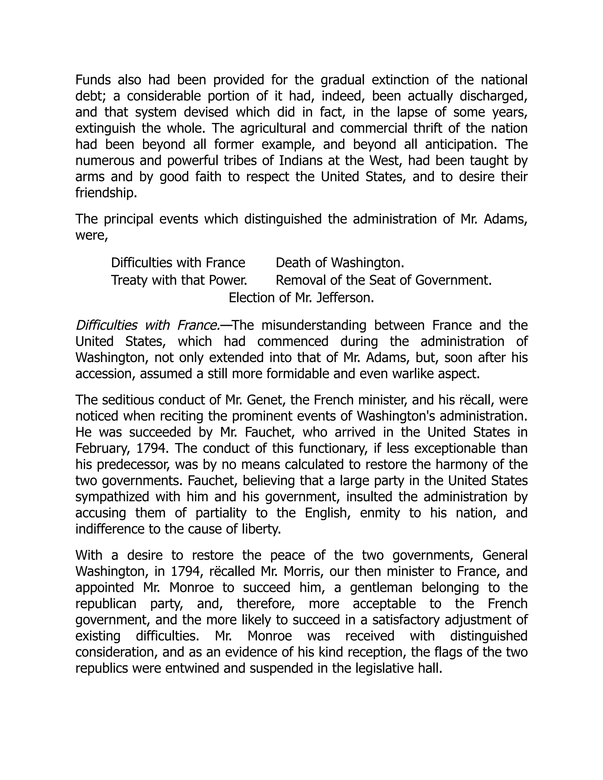 Funds also had been provided for the gradual extinction of the national
debt; a considerable portion of it had, indeed, been actually discharged,
and that system devised which did in fact, in the lapse of some years,
extinguish the whole. The agricultural and commercial thrift of the nation
had been beyond all former example, and beyond all anticipation. The
numerous and powerful tribes of Indians at the West, had been taught by
arms and by good faith to respect the United States, and to desire their
friendship.
The principal events which distinguished the administration of Mr. Adams,
were,
Difficulties with France Death of Washington.
Treaty with that Power. Removal of the Seat of Government.
Election of Mr. Jefferson.
Difficulties with France.—The misunderstanding between France and the
United States, which had commenced during the administration of
Washington, not only extended into that of Mr. Adams, but, soon after his
accession, assumed a still more formidable and even warlike aspect.
The seditious conduct of Mr. Genet, the French minister, and his rëcall, were
noticed when reciting the prominent events of Washington's administration.
He was succeeded by Mr. Fauchet, who arrived in the United States in
February, 1794. The conduct of this functionary, if less exceptionable than
his predecessor, was by no means calculated to restore the harmony of the
two governments. Fauchet, believing that a large party in the United States
sympathized with him and his government, insulted the administration by
accusing them of partiality to the English, enmity to his nation, and
indifference to the cause of liberty.
With a desire to restore the peace of the two governments, General
Washington, in 1794, rëcalled Mr. Morris, our then minister to France, and
appointed Mr. Monroe to succeed him, a gentleman belonging to the
republican party, and, therefore, more acceptable to the French
government, and the more likely to succeed in a satisfactory adjustment of
existing difficulties. Mr. Monroe was received with distinguished
consideration, and as an evidence of his kind reception, the flags of the two
republics were entwined and suspended in the legislative hall.
 