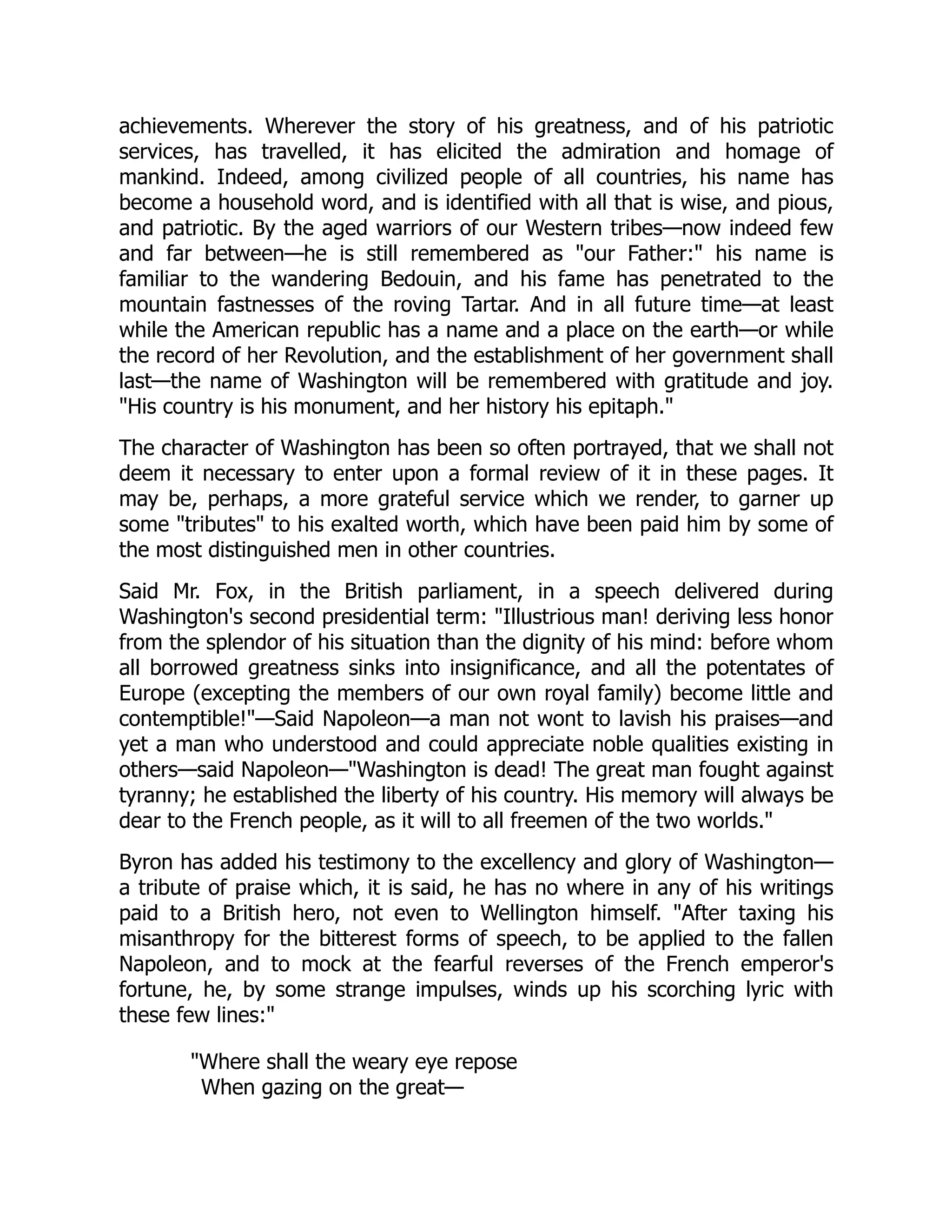 achievements. Wherever the story of his greatness, and of his patriotic
services, has travelled, it has elicited the admiration and homage of
mankind. Indeed, among civilized people of all countries, his name has
become a household word, and is identified with all that is wise, and pious,
and patriotic. By the aged warriors of our Western tribes—now indeed few
and far between—he is still remembered as "our Father:" his name is
familiar to the wandering Bedouin, and his fame has penetrated to the
mountain fastnesses of the roving Tartar. And in all future time—at least
while the American republic has a name and a place on the earth—or while
the record of her Revolution, and the establishment of her government shall
last—the name of Washington will be remembered with gratitude and joy.
"His country is his monument, and her history his epitaph."
The character of Washington has been so often portrayed, that we shall not
deem it necessary to enter upon a formal review of it in these pages. It
may be, perhaps, a more grateful service which we render, to garner up
some "tributes" to his exalted worth, which have been paid him by some of
the most distinguished men in other countries.
Said Mr. Fox, in the British parliament, in a speech delivered during
Washington's second presidential term: "Illustrious man! deriving less honor
from the splendor of his situation than the dignity of his mind: before whom
all borrowed greatness sinks into insignificance, and all the potentates of
Europe (excepting the members of our own royal family) become little and
contemptible!"—Said Napoleon—a man not wont to lavish his praises—and
yet a man who understood and could appreciate noble qualities existing in
others—said Napoleon—"Washington is dead! The great man fought against
tyranny; he established the liberty of his country. His memory will always be
dear to the French people, as it will to all freemen of the two worlds."
Byron has added his testimony to the excellency and glory of Washington—
a tribute of praise which, it is said, he has no where in any of his writings
paid to a British hero, not even to Wellington himself. "After taxing his
misanthropy for the bitterest forms of speech, to be applied to the fallen
Napoleon, and to mock at the fearful reverses of the French emperor's
fortune, he, by some strange impulses, winds up his scorching lyric with
these few lines:"
"Where shall the weary eye repose
When gazing on the great—
 