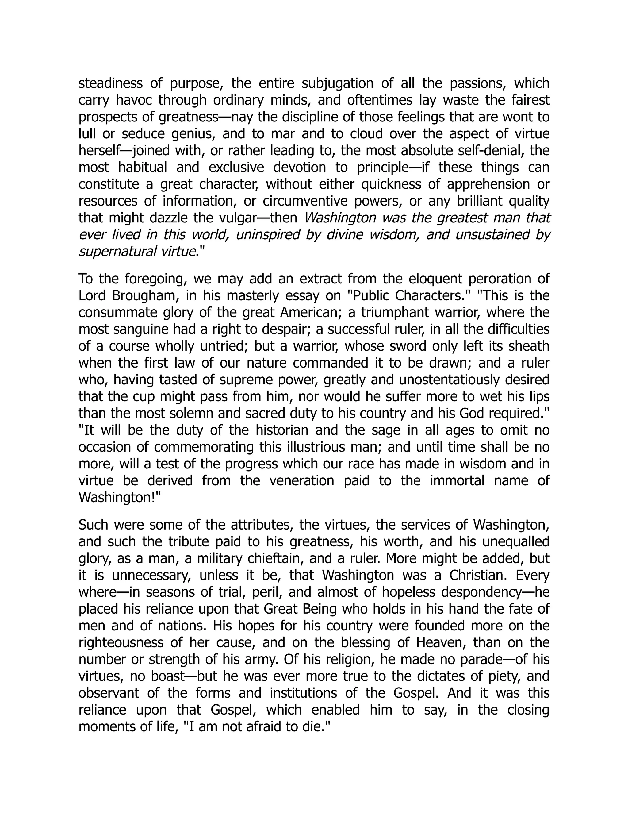 steadiness of purpose, the entire subjugation of all the passions, which
carry havoc through ordinary minds, and oftentimes lay waste the fairest
prospects of greatness—nay the discipline of those feelings that are wont to
lull or seduce genius, and to mar and to cloud over the aspect of virtue
herself—joined with, or rather leading to, the most absolute self-denial, the
most habitual and exclusive devotion to principle—if these things can
constitute a great character, without either quickness of apprehension or
resources of information, or circumventive powers, or any brilliant quality
that might dazzle the vulgar—then Washington was the greatest man that
ever lived in this world, uninspired by divine wisdom, and unsustained by
supernatural virtue."
To the foregoing, we may add an extract from the eloquent peroration of
Lord Brougham, in his masterly essay on "Public Characters." "This is the
consummate glory of the great American; a triumphant warrior, where the
most sanguine had a right to despair; a successful ruler, in all the difficulties
of a course wholly untried; but a warrior, whose sword only left its sheath
when the first law of our nature commanded it to be drawn; and a ruler
who, having tasted of supreme power, greatly and unostentatiously desired
that the cup might pass from him, nor would he suffer more to wet his lips
than the most solemn and sacred duty to his country and his God required."
"It will be the duty of the historian and the sage in all ages to omit no
occasion of commemorating this illustrious man; and until time shall be no
more, will a test of the progress which our race has made in wisdom and in
virtue be derived from the veneration paid to the immortal name of
Washington!"
Such were some of the attributes, the virtues, the services of Washington,
and such the tribute paid to his greatness, his worth, and his unequalled
glory, as a man, a military chieftain, and a ruler. More might be added, but
it is unnecessary, unless it be, that Washington was a Christian. Every
where—in seasons of trial, peril, and almost of hopeless despondency—he
placed his reliance upon that Great Being who holds in his hand the fate of
men and of nations. His hopes for his country were founded more on the
righteousness of her cause, and on the blessing of Heaven, than on the
number or strength of his army. Of his religion, he made no parade—of his
virtues, no boast—but he was ever more true to the dictates of piety, and
observant of the forms and institutions of the Gospel. And it was this
reliance upon that Gospel, which enabled him to say, in the closing
moments of life, "I am not afraid to die."
 