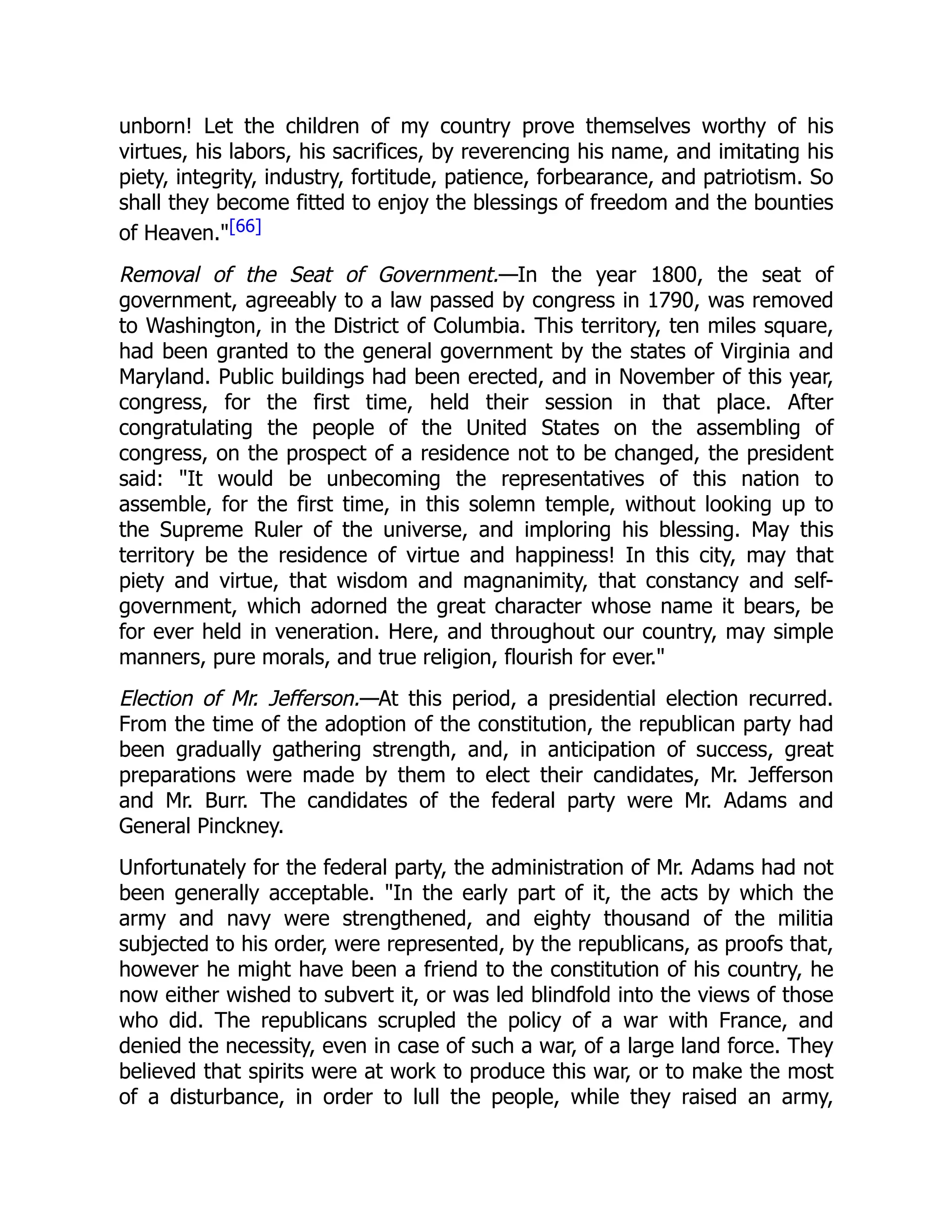 unborn! Let the children of my country prove themselves worthy of his
virtues, his labors, his sacrifices, by reverencing his name, and imitating his
piety, integrity, industry, fortitude, patience, forbearance, and patriotism. So
shall they become fitted to enjoy the blessings of freedom and the bounties
of Heaven."[66]
Removal of the Seat of Government.—In the year 1800, the seat of
government, agreeably to a law passed by congress in 1790, was removed
to Washington, in the District of Columbia. This territory, ten miles square,
had been granted to the general government by the states of Virginia and
Maryland. Public buildings had been erected, and in November of this year,
congress, for the first time, held their session in that place. After
congratulating the people of the United States on the assembling of
congress, on the prospect of a residence not to be changed, the president
said: "It would be unbecoming the representatives of this nation to
assemble, for the first time, in this solemn temple, without looking up to
the Supreme Ruler of the universe, and imploring his blessing. May this
territory be the residence of virtue and happiness! In this city, may that
piety and virtue, that wisdom and magnanimity, that constancy and self-
government, which adorned the great character whose name it bears, be
for ever held in veneration. Here, and throughout our country, may simple
manners, pure morals, and true religion, flourish for ever."
Election of Mr. Jefferson.—At this period, a presidential election recurred.
From the time of the adoption of the constitution, the republican party had
been gradually gathering strength, and, in anticipation of success, great
preparations were made by them to elect their candidates, Mr. Jefferson
and Mr. Burr. The candidates of the federal party were Mr. Adams and
General Pinckney.
Unfortunately for the federal party, the administration of Mr. Adams had not
been generally acceptable. "In the early part of it, the acts by which the
army and navy were strengthened, and eighty thousand of the militia
subjected to his order, were represented, by the republicans, as proofs that,
however he might have been a friend to the constitution of his country, he
now either wished to subvert it, or was led blindfold into the views of those
who did. The republicans scrupled the policy of a war with France, and
denied the necessity, even in case of such a war, of a large land force. They
believed that spirits were at work to produce this war, or to make the most
of a disturbance, in order to lull the people, while they raised an army,
 