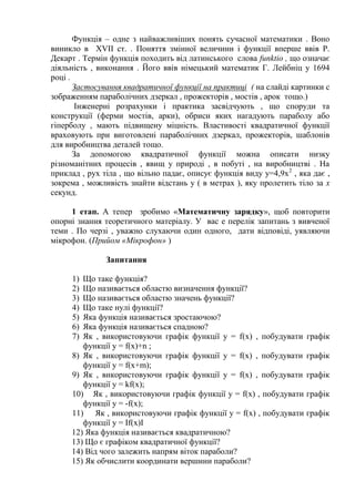 Функція – одне з найважливіших понять сучасної математики . Воно
виникло в ХVII ст. . Поняття змінної величини і функції вперше ввів Р.
Декарт . Термін функція походить від латинського слова funktio , що означає
діяльність , виконання . Його ввів німецький математик Г. Лейбніц у 1694
році .
Застосування квадратичної функції на практиці ( на слайді картинки с
зображенням параболічних дзеркал , прожекторів , мостів , арок тощо.)
Інженерні розрахунки і практика засвідчують , що споруди та
конструкції (ферми мостів, арки), обриси яких нагадують параболу або
гіперболу , мають підвищену міцність. Властивості квадратичної функції
враховують при виготовлені параболічних дзеркал, прожекторів, шаблонів
для виробництва деталей тощо.
За допомогою квадратичної функції можна описати низку
різноманітних процесів , явищ у природі , в побуті , на виробництві . На
приклад , рух тіла , що вільно падає, описує функція виду y=4,9x 2 , яка дає ,
зокрема , можливість знайти відстань у ( в метрах ), яку пролетить тіло за x
секунд.
1 етап. А тепер зробимо «Математичну зарядку», щоб повторити
опорні знання теоретичного матеріалу. У вас е перелік запитань з вивченої
теми . По черзі , уважно слухаючи один одного, дати відповіді, уявляючи
мікрофон. (Прийом «Мікрофон» )
Запитання
Що таке функція?
Що називається областю визначення функції?
Що називається областю значень функції?
Що таке нулі функції?
Яка функція називається зростаючою?
Яка функція називається спадною?
Як , використовуючи графік функції y = f(x) , побудувати графік
функції y = f(x)+n ;
8) Як , використовуючи графік функції y = f(x) , побудувати графік
функції y = f(x+m);
9) Як , використовуючи графік функції y = f(x) , побудувати графік
функції y = kf(x);
10) Як , використовуючи графік функції y = f(x) , побудувати графік
функції y = -f(x);
11) Як , використовуючи графік функції y = f(x) , побудувати графік
функції y = If(x)I
12) Яка функція називається квадратичною?
13) Що є графіком квадратичної функції?
14) Від чого залежить напрям віток параболи?
15) Як обчислити координати вершини параболи?
1)
2)
3)
4)
5)
6)
7)

 