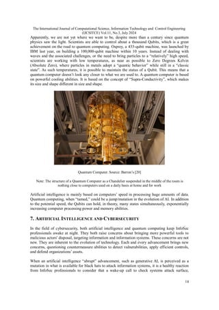 The International Journal of Computational Science, Information Technology and Control Engineering
(IJCSITCE) Vol.11, No.3, July 2024
14
Apparently, we are not yet where we want to be, despite more than a century since quantum
physics saw the light. Scientists are able to control about a thousand Qubits, which is a great
achievement on the road to quantum computing. Osprey, a 433-qubit machine, was launched by
IBM last year, on building a 100,000-qubit machine within 10 years. Instead of dealing with
waves and the associated challenges, or the need to bring particles to a “relatively” high speed,
scientists are working with low temperatures, as near as possible to Zero Degrees Kelvin
(Absolute Zero), where particles in metals adopt a “quantic behavior” while still in a “classic
state”. As such temperatures, it is possible to maintain the status of a Qubit. This means that a
quantum computer doesn’t look any closer to what we are used to. A quantum computer is based
on powerful cooling abilities. It is based on the concept of “Supra-Conductivity”, which makes
its size and shape different in size and shape.
Quantum Computer. Source: Barron’s [20]
Note: The structure of a Quantum Computer as a Chandelier suspended in the middle of the room is
nothing close to computers used on a daily basis at home and for work
Artificial intelligence is mainly based on computers’ speed in processing huge amounts of data.
Quantum computing, when “tamed,” could be a jump/mutation in the evolution of AI. In addition
to the potential speed, the Qubits can hold, in theory, many states simultaneously, exponentially
increasing computer processing power and memory abilities.
7. ARTIFICIAL INTELLIGENCE AND CYBERSECURITY
In the field of cybersecurity, both artificial intelligence and quantum computing keep InfoSec
professionals awake at night. They both raise concerns about bringing more powerful tools to
malicious actors' disposal, targeting information and information systems. These concerns are not
new. They are inherent to the evolution of technology. Each and every advancement brings new
concerns, questioning countermeasure abilities to detect vulnerabilities, apply efficient controls,
and defend organizations’ assets.
When an artificial intelligence “abrupt” advancement, such as generative AI, is perceived as a
mutation in what is available for black hats to attack information systems, it is a healthy reaction
from InfoSec professionals to consider that a wake-up call to check systems attack surface,
 