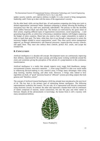 The International Journal of Computational Science, Information Technology and Control Engineering
(IJCSITCE) Vol.11, No.3, July 2024
15
update security controls, and improve defense in depth. It is also crucial to bring management,
leadership, and C-Suite up to date with the status of the organization’s security.
On the other hand, while serving black hats, AI and quantum computing also bring new tools to
defend organizations’ perimeters better. Quantum computing is already allowing the building of
encryption keys that are, until now, practically unbreakable. The process to take the desirable
action differs between black and white hats. The formers are motivated by the quick return of
their actions, targeting different types of organizations (ransomware, social engineering …) and
generating huge profits, as cybercrime is becoming a standalone industry with budgets surpassing
the budget of entire countries. Black hats also need to find a single vulnerability to exploit in
order to reach their goal. The latter, white hats, have to go through a long process to secure the
necessary budgets needed to secure organizations’ assets. They must secure senior management
approval, go through administrative and financial processes, acquire/develop security controls,
and apply them. They must also enforce these controls, protect ALL assets, and accept the
residual risk.
8. CONCLUSION
Artificial intelligence is a decades-old concept. Development teams are continuously improving
their abilities, empowered by the open concept, providing teams working worldwide around the
clock and sometimes giving the perception of the advent of a jump/mutation in this continuous
transformation.
Artificial intelligence is a reality that already impacts every single field (healthcare, energy,
environmental systems, innovative materials …), from using ChatGPT to chat over social media
to influencing decision-making in very sensitive areas. It brings many advantages when using
deep learning, machine learning, and other tools. However, it brings risks related to how
algorithms are built, of “good” decisions based on “efficient” systems providing outputs that look
genuine and “therefore, correct”.
The concept of Artificial General Intelligence (AGI) has already been introduced as the next level
of AI. The key here is the primary goal of mimicking human intelligence. The following
representations symbolize this nuance. On one side, AI is represented with discrete connections
using electronic circuits. In contrast, the other side represents a human brain with its continuum
of matter composed of neurons, neural connections, but also this gray and white matter in
between. Despite all the advancements in knowledge, the human brain is still a mystery with
many unexplained abilities.
Source: Pixabay[21]
 