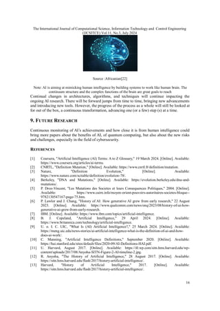 The International Journal of Computational Science, Information Technology and Control Engineering
(IJCSITCE) Vol.11, No.3, July 2024
16
Source :Africanian[22]
Note: AI is aiming at mimicking human intelligence by building systems to work like human brain. The
continuum structure and the complex functions of the brain are great goals to reach
Continual changes in architectures, algorithms, and techniques will continue impacting the
ongoing AI research. There will be forward jumps from time to time, bringing new advancements
and introducing new tools. However, the progress of the process as a whole will still be looked at
for out of the box, a continuous transformation, advancing one (or a few) step (s) at a time.
9. FUTURE RESEARCH
Continuous monitoring of AI’s achievements and how close it is from human intelligence could
bring more papers about the benefits of AI, of quantum computing, but also about the new risks
and challenges, especially in the field of cybersecurity.
REFERENCES
[1] Coursera, "Artificial Intelligence (AI) Terms: A to Z Glossary," 19 March 2024. [Online]. Available:
https://www.coursera.org/articles/ai-terms.
[2] CNRTL, "Definition Mutation," [Online]. Available: https://www.cnrtl.fr/definition/mutation.
[3] Nature, "Definition Evolution," [Online]. Available:
https://www.nature.com/scitable/definition/evolution-78/.
[4] Berkeley, "DNA and Mutations," [Online]. Available: https://evolution.berkeley.edu/dna-and-
mutations/.
[5] P. Droz-Vincent, "Les Mutations des Societes et leurs Consequences Politiques," 2004. [Online].
Available: https://www.cairn.info/moyen-orient-pouvoirs-autoritaires-societes-bloque--
9782130547167-page-75.htm.
[6] P. Lawlor and J. Chang, "History of AI: How generative AI grew from early research," 22 August
2023. [Online]. Available: https://www.qualcomm.com/news/onq/2023/08/history-of-ai-how-
generative-ai-grew-from-early-research.
[7] IBM. [Online]. Available: https://www.ibm.com/topics/artificial-intelligence.
[8] B. J. Copeland, "Artificial Intelligence," 29 April 2024. [Online]. Available:
https://www.britannica.com/technology/artificial-intelligence.
[9] U. o. I. C. UIC, "What Is (AI) Artificial Intelligence?," 25 March 2024. [Online]. Available:
https://meng.uic.edu/news-stories/ai-artificial-intelligence-what-is-the-definition-of-ai-and-how-
does-ai-work/.
[10] C. Manning, "Artificial Intelligence Definitions," September 2020. [Online]. Available:
https://hai.stanford.edu/sites/default/files/2020-09/AI-Definitions-HAI.pdf.
[11] U. Harvard, August 2017. [Online]. Available: https://i0.wp.com/sitn.hms.harvard.edu/wp-
content/uploads/2017/08/Anyoha-SITN-Figure-2-AI-timeline-2.jpg.
[12] R. Anyoha, "The History of Artificial Intelligence," 28 August 2017. [Online]. Available:
https://sitn.hms.harvard.edu/flash/2017/history-artificial-intelligence/.
[13] Harvard, "History of Artificial Intelligence," 2017. [Online]. Available:
https://sitn.hms.harvard.edu/flash/2017/history-artificial-intelligence/.
 