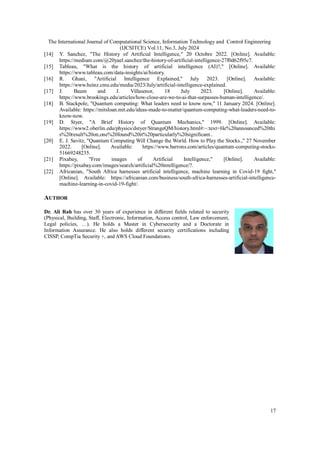 The International Journal of Computational Science, Information Technology and Control Engineering
(IJCSITCE) Vol.11, No.3, July 2024
17
[14] Y. Sanchez, "The History of Artificial Intelligence," 20 Octobre 2022. [Online]. Available:
https://medium.com/@20yael.sanchez/the-history-of-artificial-intelligence-27f0d62f95c7.
[15] Tableau, "What is the history of artificial intelligence (AI)?," [Online]. Available:
https://www.tableau.com/data-insights/ai/history.
[16] R. Ghani, "Artificial Intelligence Explained," July 2023. [Online]. Available:
https://www.heinz.cmu.edu/media/2023/July/artificial-intelligence-explained.
[17] J. Baum and J. Villasenor, 18 July 2023. [Online]. Available:
https://www.brookings.edu/articles/how-close-are-we-to-ai-that-surpasses-human-intelligence/.
[18] B. Stackpole, "Quantum computing: What leaders need to know now," 11 January 2024. [Online].
Available: https://mitsloan.mit.edu/ideas-made-to-matter/quantum-computing-what-leaders-need-to-
know-now.
[19] D. Styer, "A Brief History of Quantum Mechanics," 1999. [Online]. Available:
https://www2.oberlin.edu/physics/dstyer/StrangeQM/history.html#:~:text=He%20announced%20thi
s%20result%20on,one%20found%20it%20particularly%20significant..
[20] E. J. Savitz, "Quantum Computing Will Change the World. How to Play the Stocks.," 27 November
2022. [Online]. Available: https://www.barrons.com/articles/quantum-computing-stocks-
51669248235.
[21] Pixabay, "Free images of Artificial Intelligence," [Online]. Available:
https://pixabay.com/images/search/artificial%20intelligence/?.
[22] Africanian, "South Africa harnesses artificial intelligence, machine learning in Covid-19 fight,"
[Online]. Available: https://africanian.com/business/south-africa-harnesses-artificial-intelligence-
machine-learning-in-covid-19-fight/.
AUTHOR
Dr. Ali Rah has over 30 years of experience in different fields related to security
(Physical, Building, Staff, Electronic, Information, Access control, Law enforcement,
Legal policies, …). He holds a Master in Cybersecurity and a Doctorate in
Information Assurance. He also holds different security certifications including
CISSP, CompTia Security +, and AWS Cloud Foundations.
 