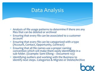 Data Analysis

Analysis of file usage patterns to determine if there are any
files that can be deleted or archived
Ensuring that every file can be associated to a customer
account
Ensuring that every file can be categorized with a type
(Account, Contact, Opportunity, Contract)
Ensuring that all file names use a proper naming
convention which will make them easily identifiable in a
sub folder. (Example: Sami Ellong – Document 123)
Identifying outliers and working with the Business to
identify next steps. Categorize & Migrate or Delete/Archive

 