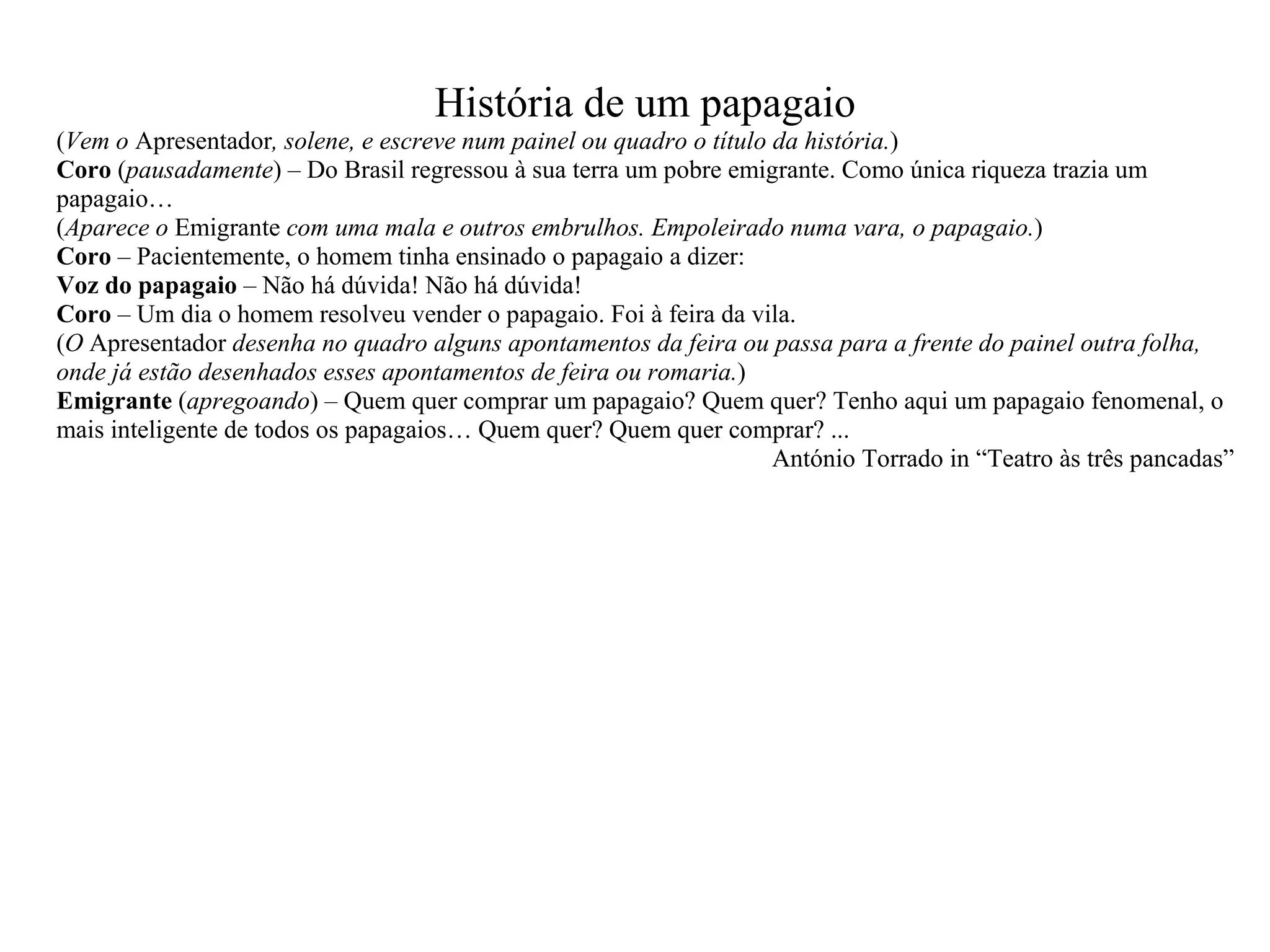 História de um papagaio ( Vem o Apresentador , solene, e escreve num painel ou quadro o título da história. ) Coro ( pausadamente ) – Do Brasil regressou à sua terra um pobre emigrante. Como única riqueza trazia um papagaio… ( Aparece o Emigrante com uma mala e outros embrulhos. Empoleirado numa vara, o papagaio. ) Coro – Pacientemente, o homem tinha ensinado o papagaio a dizer: Voz do papagaio – Não há dúvida! Não há dúvida! Coro – Um dia o homem resolveu vender o papagaio. Foi à feira da vila. ( O Apresentador desenha no quadro alguns apontamentos da feira ou passa para a frente do painel outra folha, onde já estão desenhados esses apontamentos de feira ou romaria. ) Emigrante ( apregoando ) – Quem quer comprar um papagaio? Quem quer? Tenho aqui um papagaio fenomenal, o mais inteligente de todos os papagaios… Quem quer? Quem quer comprar? ... António Torrado in “Teatro às três pancadas”