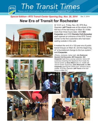 Dec. 5, 2014
The Transit TimesNews and information for employees of Regional Transit Service
New Era of Transit for Rochester
Special Edition—RTS Transit Center Opening Day, Nov. 28, 2014
At 12:41 a.m. Friday, Nov. 28, RTS Bus
Operator Jeff Travis was at the wheel of the
last bus of the last lineup on Main St. A little
more than three hours later, CEO Bill
Carpenter and COO Daniele Coll-Gonzalez
each opened an entrance of the RTS Transit
Center to the first customers who had been
waiting outside in the cold.
It marked the end of a 152-year era of public
transit lineups on Main St. and the beginning
of “a foundational change to the bus system,”
said Carpenter.
(Photos, clockwise, below right: Jim Redmond,
Daniele Coll-Gonzalez, Bill Carpenter; Bill
Carpenter high-fives a young customer; below left:
customers boarding first departure from inside the
Transit Center as Enza West looks on; middle left:
Transit Center Supervisor John Newcomb and Bill
Carpenter opening the Clinton Ave. entrance doors;
middle: RTS Bus Operator Jeff Travis at the last
lineup on Main St.)
 