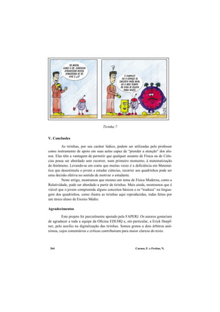 Caruso, F. e Freitas, N.364
Tirinha 7
V. Conclusões
As tirinhas, por seu caráter lúdico, podem ser utilizadas pelo professor
como instrumento de apoio em suas aulas capaz de “prender a atenção” dos alu-
nos. Elas têm a vantagem de permitir que qualquer assunto de Física ou de Ciên-
cias possa ser abordado sem recorrer, num primeiro momento, à matematização
do fenômeno. Levando-se em conta que muitas vezes é a deficiência em Matemá-
tica que desestimula o jovem a estudar ciências, recorrer aos quadrinhos pode ser
uma decisão efetiva no sentido de motivar o estudante.
Neste artigo, mostramos que mesmo um tema de Física Moderna, como a
Relatividade, pode ser abordado a partir de tirinhas. Mais ainda, mostramos que é
viável que o jovem compreenda alguns conceitos básicos e os “traduza” na lingua-
gem dos quadrinhos, como ilustra as tirinhas aqui reproduzidas, todas feitas por
um único aluno de Ensino Médio.
Agradecimentos
Este projeto foi parcialmente apoiado pela FAPERJ. Os autores gostariam
de agradecer a toda a equipe da Oficina EDUHQ e, em particular, a Erick Hoepf-
ner, pelo auxílio na digitalização das tirinhas. Somos gratos a dois árbitros anô-
nimos, cujos comentários e críticas contribuíram para maior clareza do texto.
 