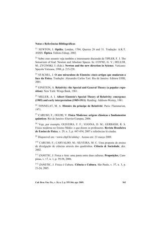 Cad. Bras. Ens. Fís., v. 26, n. 2: p. 355-366, ago. 2009. 365
Notas e Referências Bibliográficas
[1]
NEWTON, I. Optiks. London, 1704, Queries 28 and 31. Tradução: A.K.T.
ASSIS. Óptica. Editora Edusp, 2002.
[2]
Sobre esse assunto veja também a interessante discussão de TIPLER, F. J. The
Sensorium of God: Newton and Absolute Spaces. In: COYNE, G. V.; HELLER,
M.; ZYCINSKI, J. (Eds.). Newton and the new direction in Science. Vaticano:
Specola Vaticana, 1988, p. 215-228.
[3]
STACHEL, J. O ano miraculoso de Einstein: cinco artigos que mudaram a
face da Física. Tradução: Alexandre Carlos Tort. Rio de Janeiro: Editora UFRJ,
2001.
[4]
EINSTEIN, A. Relativity: the Special and General Theory (a popular expo-
sition). New York: Wings Book, 1961.
[5]
MILLER, A. I. Albert Einstein's Special Theory of Relativity: emergence
(1905) and early interpretation (1905-1911). Reading: Addison-Wesley, 1981.
[6]
TONNELAT, M. A. Histoire du principe de Relativité. Paris: Flammarion,
1971.
[7]
CARUSO, F.; OGURI, V. Física Moderna: origens clássicas e fundamentos
quânticos. Rio de Janeiro: Elsevier/Campus, 2006.
[8]
Veja, por exemplo, OLIVEIRA, F. F.; VIANNA, D. M.; GERBASSI, R. S.
Física moderna no Ensino Médio: o que dizem os professores. Revista Brasileira
de Ensino de Física, v. 29, n. 3, p. 447-454, 2007 e referências lá citadas.
[9]
Disponível em: <www.cbpf.br/eduhq>. Acesso em: 23 março 2009.
[10]
CARUSO, F.; CARVALHO, M.; SILVEIRA, M. C. Uma proposta de ensino
de divulgação de ciências através dos quadrinhos. Ciência & Sociedade, dez.
2002.
[11]
ZANETIC, J. Física e Arte: uma ponte entre duas culturas. Proposições, Cam-
pinas, v. 17, n. 1, p. 39-58, 2006.
[12]
ZANETIC, J. Física é Cultura. Ciência e Cultura, São Paulo, v. 57, n. 3, p.
21-24, 2005.
 