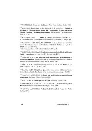 Caruso, F. e Freitas, N.366
[13]
WEINBERG, S. Dream of a final theory. New York: Pantheon Books, 1993.
[14]
CARUSO, F. Relatividade. In: DA SILVA, F. C. T. et al. (Orgs.). Dicionário
de Guerras e Revoluções do Século XX - As Grandes Transformações do
Mundo: Conflitos, Cultura e Comportamento. Rio de Janeiro: Elsevier/Campus,
2004. p. 745-6.
[15]
CARUSO, F.; DAOU, L. Tirinhas de Física. Rio de Janeiro, 2000-2002. v. 1-
6. Ver também o site <www.cbpf.br/tirinhasdefisica>. Acesso em: 23 março 2009.
[16]
CARUSO, F.; CARVALHO, M.; SILVEIRA, M. C. O. Ensino não-formal no
campo das Ciências através dos Quadrinhos. Ciência & Cultura v. 57, n. 4, p.
33-35, out.-dez. 2005. Veja
<http://cienciaecultura.bvs.br/pdf/cic/v57n4/a19v57n4.pdf>.
[17]
CARUSO, F.; SILVEIRA, C. Quadrinhos para a cidadania. História Ciências
Saúde – Manguinhos. v. 16, n. 1, p. 217-236, jan.-mar. 2009.
[18]
FREITAS, M. C. S. Da motivação e de sua relevância no processo de a-
prendizagem escolar. Monografia (curso de Pedagogia) − Faculdade de Educação
e Letras da Universidade Iguaçu, Unig, Rio de Janeiro, 2002.
[19]
PENA, F. L. A. Como trabalhar com ‘tirinhas’ na sala de aula. Física na Es-
cola, São Paulo, v. 4, n. 2, p. 20-21, 2003.
[20]
KAMEL, C.; LA ROCQUE, L. Quadrinhos como recurso didático em tópicos
de biociências e Saúde. Enseñanza de las Ciencias, número extra, p.1-4, 2005.
[21]
RAMA, A.; VERGUEIRO, W. Como usar as histórias em quadrinhos na
sala de aula. São Paulo: Editora Contexto, 2005.
[22]
CARVALHO, D. A Educação está no Gibi. São Paulo: Papirus, 2006.
[23]
SCHWANCK, C.; CARUSO, F.; BIANCONI, M. L. Instrumentação para o
Ensino de Ciências. Rio de Janeiro: Fundação Cecierj, 2006.
[24]
GONICK, L.; HUFFMAN, A. Introdução Ilustrada à Física. São Paulo:
Harbra, 1999.
 
