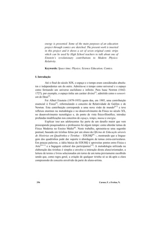 Caruso, F. e Freitas, N.356
energy is presented. Some of the main purposes of an education
project through comics are sketched. The present work is inserted
in this project and it shows a set of seven original comic strips
which can be used by High School teachers to talk about one of
Einstein’s revolutionary contributions to Modern Physics:
Relativity.
Keywords: Space time; Physics; Science Education; Comics.
I. Introdução
Até o final do século XIX, o espaço e o tempo eram considerados absolu-
tos e independentes um do outro. Admitia-se o tempo como universal e o espaço
como formando um universo euclidiano e infinito. Para Isaac Newton (1642-
1727), por exemplo, o espaço tinha um caráter divino[1]
, admitido como o sensori-
um de Deus[2]
.
Foi Albert Einstein (1879-1955) quem deu, em 1905, uma contribuição
essencial à Física[3]
, reformulando o conceito de Relatividade de Galileu e de
Newton. Esta contribuição corresponde a uma nova visão de mundo[4-7]
e teve
reflexos enormes na metodologia e no desenvolvimento da Física no século XX,
no desenvolvimento tecnológico e, do ponto de vista físico-filosófico, introduz
profundas modificações nos conceitos de espaço, tempo, massa e energia.
Explicar isso aos adolescentes faz parte de um desafio maior que vem
preocupando pesquisadores e professores há algum tempo: como abordar temas de
Física Moderna no Ensino Médio[8]
. Neste trabalho, apresenta-se uma sugestão
pontual, baseada em tirinhas feitas por um aluno da Oficina de Educação através
de Histórias em Quadrinhos e Tirinhas – EDUHQ[9]
–, mostrando que a lingua-
gem dos quadrinhos pode dar suporte à abordagem de temas extra-curriculares.
Em poucas palavras, a idéia básica da EDUHQ é aproveitar pontes entre Física e
Arte[10-11]
e a bagagem cultural dos participantes[12]
. A metodologia utilizada na
elaboração das tirinhas é simples e envolve a interação direta aluno/orientador, a
leitura de textos e livros selecionados em torno de um tema previamente escolhido
sendo que, como regra geral, a criação de qualquer tirinha só se dá após a clara
compreensão do conceito envolvido da parte do aluno-artista.
 
