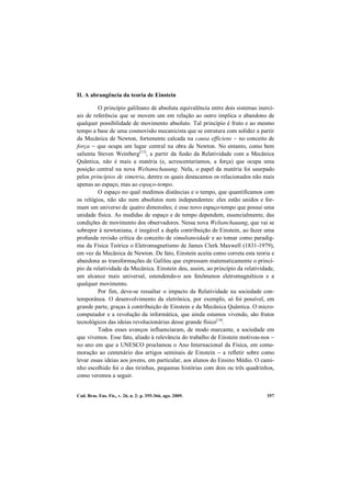 Cad. Bras. Ens. Fís., v. 26, n. 2: p. 355-366, ago. 2009. 357
II. A abrangência da teoria de Einstein
O princípio galileano de absoluta equivalência entre dois sistemas inerci-
ais de referência que se movem um em relação ao outro implica o abandono de
qualquer possibilidade de movimento absoluto. Tal princípio é fruto e ao mesmo
tempo a base de uma cosmovisão mecanicista que se estrutura com solidez a partir
da Mecânica de Newton, fortemente calcada na causa efficiens − no conceito de
força − que ocupa um lugar central na obra de Newton. No entanto, como bem
salienta Steven Weinberg[13]
, a partir da fusão da Relatividade com a Mecânica
Quântica, não é mais a matéria (e, acrescentaríamos, a força) que ocupa uma
posição central na nova Weltanschauung. Nela, o papel da matéria foi usurpado
pelos princípios de simetria, dentre os quais destacamos os relacionados não mais
apenas ao espaço, mas ao espaço-tempo.
O espaço no qual medimos distâncias e o tempo, que quantificamos com
os relógios, não são nem absolutos nem independentes: eles estão unidos e for-
mam um universo de quatro dimensões; é esse novo espaço-tempo que possui uma
unidade física. As medidas de espaço e de tempo dependem, essencialmente, das
condições de movimento dos observadores. Nessa nova Weltanchauung, que vai se
sobrepor à newtoniana, é inegável a dupla contribuição de Einstein, ao fazer uma
profunda revisão crítica do conceito de simultaneidade e ao tomar como paradig-
ma da Física Teórica o Eletromagnetismo de James Clerk Maxwell (1831-1979),
em vez da Mecânica de Newton. De fato, Einstein aceita como correta esta teoria e
abandona as transformações de Galileu que expressam matematicamente o princí-
pio da relatividade da Mecânica. Einstein deu, assim, ao princípio da relatividade,
um alcance mais universal, estendendo-o aos fenômenos eletromagnéticos e a
qualquer movimento.
Por fim, deve-se ressaltar o impacto da Relatividade na sociedade con-
temporânea. O desenvolvimento da eletrônica, por exemplo, só foi possível, em
grande parte, graças à contribuição de Einstein e da Mecânica Quântica. O micro-
computador e a revolução da informática, que ainda estamos vivendo, são frutos
tecnológicos das ideias revolucionárias desse grande físico[14]
.
Todos esses avanços influenciaram, de modo marcante, a sociedade em
que vivemos. Esse fato, aliado à relevância do trabalho de Einstein motivou-nos −
no ano em que a UNESCO proclamou o Ano Internacional da Física, em come-
moração ao centenário dos artigos seminais de Einstein − a refletir sobre como
levar essas ideias aos jovens, em particular, aos alunos do Ensino Médio. O cami-
nho escolhido foi o das tirinhas, pequenas histórias com dois ou três quadrinhos,
como veremos a seguir.
 