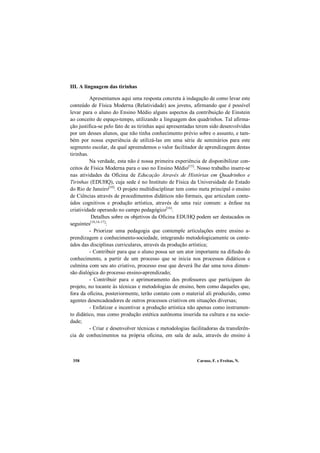 Caruso, F. e Freitas, N.358
III. A linguagem das tirinhas
Apresentamos aqui uma resposta concreta à indagação de como levar este
conteúdo de Física Moderna (Relatividade) aos jovens, afirmando que é possível
levar para o aluno do Ensino Médio alguns aspectos da contribuição de Einstein
ao conceito de espaço-tempo, utilizando a linguagem dos quadrinhos. Tal afirma-
ção justifica-se pelo fato de as tirinhas aqui apresentadas terem sido desenvolvidas
por um desses alunos, que não tinha conhecimento prévio sobre o assunto, e tam-
bém por nossa experiência de utilizá-las em uma série de seminários para este
segmento escolar, da qual apreendemos o valor facilitador de aprendizagem destas
tirinhas.
Na verdade, esta não é nossa primeira experiência de disponibilizar con-
ceitos de Física Moderna para o uso no Ensino Médio[15]
. Nosso trabalho insere-se
nas atividades da Oficina de Educação Através de Histórias em Quadrinhos e
Tirinhas (EDUHQ), cuja sede é no Instituto de Física da Universidade do Estado
do Rio de Janeiro[10]
. O projeto multidisciplinar tem como meta principal o ensino
de Ciências através de procedimentos didáticos não formais, que articulam conte-
údos cognitivos e produção artística, através de uma raiz comum: a ênfase na
criatividade operando no campo pedagógico[16]
.
Detalhes sobre os objetivos da Oficina EDUHQ podem ser destacados os
seguintes[10,16-17]
:
- Priorizar uma pedagogia que contemple articulações entre ensino a-
prendizagem e conhecimento-sociedade, integrando metodologicamente os conte-
údos das disciplinas curriculares, através da produção artística;
- Contribuir para que o aluno possa ser um ator importante na difusão do
conhecimento, a partir de um processo que se inicia nos processos didáticos e
culmina com seu ato criativo, processo esse que deverá lhe dar uma nova dimen-
são dialógica do processo ensino-aprendizado;
- Contribuir para o aprimoramento dos professores que participam do
projeto, no tocante às técnicas e metodologias de ensino, bem como daqueles que,
fora da oficina, posteriormente, terão contato com o material ali produzido, como
agentes desencadeadores de outros processos criativos em situações diversas;
- Enfatizar e incentivar a produção artística não apenas como instrumen-
to didático, mas como produção estética autônoma inserida na cultura e na socie-
dade;
- Criar e desenvolver técnicas e metodologias facilitadoras da transferên-
cia de conhecimentos na própria oficina, em sala de aula, através do ensino à
 