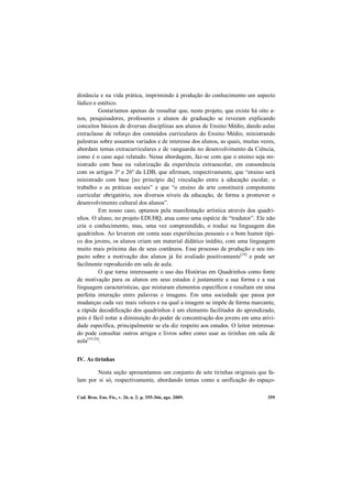 Cad. Bras. Ens. Fís., v. 26, n. 2: p. 355-366, ago. 2009. 359
distância e na vida prática, imprimindo à produção do conhecimento um aspecto
lúdico e estético.
Gostaríamos apenas de ressaltar que, neste projeto, que existe há oito a-
nos, pesquisadores, professores e alunos de graduação se revezam explicando
conceitos básicos de diversas disciplinas aos alunos de Ensino Médio, dando aulas
extraclasse de reforço dos conteúdos curriculares do Ensino Médio, ministrando
palestras sobre assuntos variados e de interesse dos alunos, as quais, muitas vezes,
abordam temas extracurriculares e de vanguarda no desenvolvimento da Ciência,
como é o caso aqui relatado. Nessa abordagem, faz-se com que o ensino seja mi-
nistrado com base na valorização da experiência extraescolar, em consonância
com os artigos 3º e 26º da LDB, que afirmam, respectivamente, que “ensino será
ministrado com base [no princípio da] vinculação entre a educação escolar, o
trabalho e as práticas sociais” e que “o ensino da arte constituirá componente
curricular obrigatório, nos diversos níveis da educação, de forma a promover o
desenvolvimento cultural dos alunos”.
Em nosso caso, optamos pela manifestação artística através dos quadri-
nhos. O aluno, no projeto EDUHQ, atua como uma espécie de “tradutor”. Ele não
cria o conhecimento, mas, uma vez compreendido, o traduz na linguagem dos
quadrinhos. Ao levarem em conta suas experiências pessoais e o bom humor típi-
co dos jovens, os alunos criam um material didático inédito, com uma linguagem
muito mais próxima das de seus coetâneos. Esse processo de produção e seu im-
pacto sobre a motivação dos alunos já foi avaliado positivamente[18]
e pode ser
facilmente reproduzido em sala de aula.
O que torna interessante o uso das Histórias em Quadrinhos como fonte
de motivação para os alunos em seus estudos é justamente a sua forma e a sua
linguagem características, que misturam elementos específicos e resultam em uma
perfeita interação entre palavras e imagens. Em uma sociedade que passa por
mudanças cada vez mais velozes e na qual a imagem se impõe de forma marcante,
a rápida decodificação dos quadrinhos é um elemento facilitador do aprendizado,
pois é fácil notar a diminuição do poder de concentração dos jovens em uma ativi-
dade específica, principalmente se ela diz respeito aos estudos. O leitor interessa-
do pode consultar outros artigos e livros sobre como usar as tirinhas em sala de
aula[19-24]
.
IV. As tirinhas
Nesta seção apresentamos um conjunto de sete tirinhas originais que fa-
lam por si só, respectivamente, abordando temas como a unificação do espaço-
 