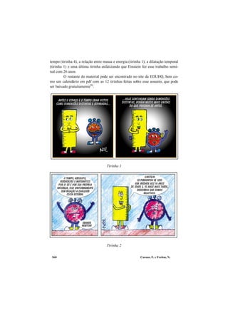 Caruso, F. e Freitas, N.360
tempo (tirinha 4), a relação entre massa e energia (tirinha 1), a dilatação temporal
(tirinha 1) e uma última tirinha enfatizando que Einstein fez esse trabalho semi-
nal com 26 anos.
O restante do material pode ser encontrado no site da EDUHQ, bem co-
mo um calendário em pdf com as 12 tirinhas feitas sobre esse assunto, que pode
ser baixado gratuitamente[9]
.
Tirinha 1
Tirinha 1
Tirinha 2
 