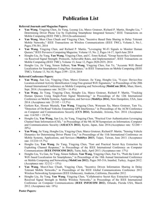 Publication List
Referred Journals and Magazine Papers:
 Yan Wang, Yingying Chen, Jie Yang, Luyang Liu, Marco Gruteser, Richard P. Martin, Hongbo Liu, "
Determining Driver Phone Use by Exploiting Smartphone Integrated Sensors," IEEE Transactions on
Mobile Computing (IEEE TMC), 2014 (In-submission)
 Yan Wang, Mooi Choo Chuah and Yingying Chen, "Incentive Based Data Sharing in Delay Tolerant
Mobile Networks," IEEE Transactions on Wireless Communications (IEEE TWC), Volume.3, No.1,
Pages.370-381, 2014
 Yan Wang, Yingying Chen, and Richard P. Martin, "Leveraging Wi-Fi Signals to Monitor Human
Queues," IEEE Pervasive Computing Magazine, Volume 13, No. 2, Pages 14-17, April-June 2014
 Hongbo Liu, Jie Yang, Yan Wang, Yingying Chen, and C. Emre Koksal, "Group Secret Key Generation
via Received Signal Strength: Protocols, Achievable Rates, and Implementation", IEEE Transactions on
Mobile Computing (IEEE TMC), Volume 13, Issue 12, Pages 2820-2835, 2014
 Hongbo Liu, Jie Yang, Simon Sidhom, Yan Wang, Yingying Chen, Fan Ye, "Accurate WiFi Based
Localization for Smartphones Using Peer Assistance," in IEEE Transactions on Mobile Computing (IEEE
TMC), Volume 13, No.10, Pages 2199 - 2214, 2014
Referred Conference Papers:
 Yan Wang, Jian Liu, Yingying Chen, Marco Gruteser, Jie Yang, Hongbo Liu, "E-eyes: Device-free
Location-oriented Activity Identification Using Fine-grained WiFi Signatures," in Proceedings of the 20th
Annual International Conference on Mobile Computing and Networking (MobiCom 2014), Maui, Hawii,
Sept. 2014. (Acceptance rate: 36/220 = 16.4%)
 Yan Wang, Jie Yang, Yingying Chen, Hongbo Liu, Marco Gruteser, Richard P. Martin, "Tracking
Human Queues Using Single-Point Signal Monitoring," in Proceedings of the 12th International
Conference on Mobile Systems, Applications, and Services (MobiSys 2014), New Hampshire, USA, June
2014. (Acceptance rate: 25/185 = 13.5%)
 Gorkem Kar, Hossen Mustafa, Yan Wang, Yingying Chen, Wenyuan Xu, Marco Gruteser, Tam Vu,
"Detection of On-Road Vehicles Emanating GPS Interference," in Proceedings of the ACM Conference
on Computer and Communications Security (CCS 2014), Scottsdale, Arizona, Nov. 2014. (Acceptance
rate: 114/585 = 19.5%)
 Hongbo Liu, Yan Wang, Jian Liu, Jie Yang, Yingying Chen, "Practical User Authentication Leveraging
Channel State Information (CSI), " in Proceedings of the 9th ACM Symposium on Information, Computer
and Communications Security (ASIACCS 2014), Kyoto, Japan, June 2014.(Acceptance rate: 52/260 =
20%)
 Yan Wang, Jie Yang, Hongbo Liu, Yingying Chen, Marco Gruteser, Richard P. Martin, "Sensing Vehicle
Dynamics for Determining Driver Phone Use," in Proceedings of the 11th International Conference on
Mobile Systems, Applications, and Services (MobiSys 2013), Taipei, Taiwan, June 2013. (Acceptance
rate: 33/210=15.7%)
 Hongbo Liu, Yan Wang, Jie Yang, Yingying Chen, "Fast and Practical Secret Key Extraction by
Exploiting Channel Response," in Proceedings of the IEEE International Conference on Computer
Communications (IEEE INFOCOM 2013), Turin, Italy, April 2013. (Acceptance rate: 17%)
 Hongbo Liu, Yu Gan, Jie Yang, Simon Sidhom, Yan Wang, Yingying Chen, Fan Ye, "Push the Limit of
WiFi based Localization for Smartphones," in Proceedings of the 18th Annual International Conference
on Mobile Computing and Networking (MobiCom 2012), Pages 305-316, Istanbul, Turkey, August 2012.
(Acceptance rate: 32/212 = 15%)
 Yan Wang, Mooi-Choo Chuah, Yingying Chen, "Incentive Driven Information Sharing in Delay
Tolerant Mobile Networks," in Proceedings of the IEEE Global Communications Conference 2012
Wireless Networking Symposium (IEEE Globecom), Anaheim, California, December 2012.
 Hongbo Liu, Jie Yang, Yan Wang, Yingying Chen, "Collaborative Secret Key Extraction Leveraging
Received Signal Strength in Mobile Wireless Networks," in Proceedings of the IEEE International
Conference on Computer Communications (IEEE INFOCOM 2012), Orlando, Florida USA, March
2012. (Acceptance rate: 18%)
Poster Papers:
 