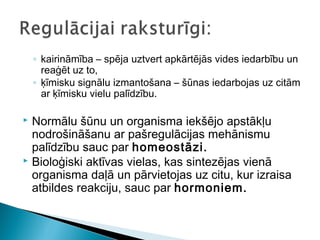 ◦ kairināmība – spēja uztvert apkārtējās vides iedarbību un
reaģēt uz to,
◦ ķīmisku signālu izmantošana – šūnas iedarbojas uz citām
ar ķīmisku vielu palīdzību.
 Normālu šūnu un organisma iekšējo apstākļu
nodrošināšanu ar pašregulācijas mehānismu
palīdzību sauc par homeostāzi.
 Bioloģiski aktīvas vielas, kas sintezējas vienā
organisma daļā un pārvietojas uz citu, kur izraisa
atbildes reakciju, sauc par hormoniem.
 