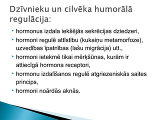  hormonus izdala iekšējās sekrēcijas dziedzeri,
 hormoni regulē attīstību (kukaiņu metamorfoze),
uzvedības īpatnības (lašu migrācija) utt.,
 hormoni ietekmē tikai mērķšūnas, kurām ir
attiecīgā hormona receptori,
 hormonu izdalīšanos regulē atgriezeniskās saites
princips,
 hormoni noārdās aknās.
 