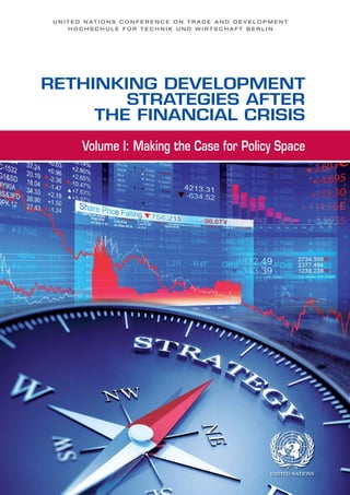 RETHINKING DEVELOPMENT
STRATEGIES AFTER
THE FINANCIAL CRISIS
U N I T E D N A T I O N S C O N F E R E N C E O N T R A D E A N D D E V E L O P M E N T
H O C H S C H U L E F Ü R T E C H N I K U N D W I R T S C H A F T B E R L I N
Volume I: Making the Case for Policy Space
 