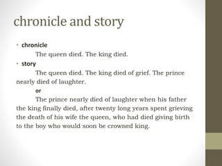 chronicle and story
• chronicle
The queen died. The king died.
• story
The queen died. The king died of grief. The prince
nearly died of laughter.
or
The prince nearly died of laughter when his father
the king finally died, after twenty long years spent grieving
the death of his wife the queen, who had died giving birth
to the boy who would soon be crowned king.
 