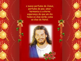 o suave perfume de Jesus,
  perfume de paz, amor,
   harmonia e a eterna
 esperança de que um dia
 todos os dias serão como
     os dias de Natal.
 