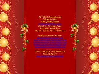 AUTORIA: Desconhecida
         FORMATAÇÃO:
        Mima (Wilma) Badan
     mimabadan@yahoo.com.br
     MÚSICA: Christmas Tree
       Execução: André Rieu
 (Repasse com os devidos créditos)

     BLOGs de MIMA BADAN:
    www.mimabadan.blogspot.com
wwwrecantodepalavras.blogspot.com
wwwrecantodasreceitas.blogspot.com
 wwwpurezadoutrinaria.blogspot.com
  wwwcasadavovomima.blogspot.com

 PPSs e ESTÓRIAS INFANTIS de
          MIMA BADAN:
   www.slideshare.net.mimabadan
 