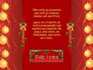 Não exiba os presentes
 que você já comprou,
mesmo com sacrifício;

 quero ver aí dentro de
você a preocupação com
aqueles que esperam tão
  pouco, uma visita, um
 telefonema, uma carta,
       um e-mail...
 