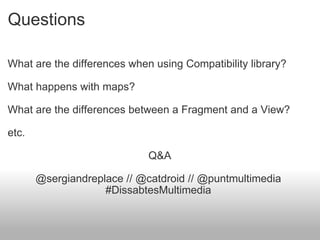 Questions What are the differences when using Compatibility library? What happens with maps? What are the differences between a Fragment and a View? etc. Q&A @sergiandreplace // @catdroid // @puntmultimedia  #DissabtesMultimedia  