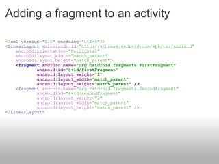 Adding a fragment to an activity <? xml version = "1.0"  encoding = "utf-8" ?>  <LinearLayout   xmlns:android = "http://schemas.android.com/apk/res/android"           android:orientation = "horizontal"      android:layout_width = "match_parent"      android:layout_height = "match_parent" >       <fragment   android:name = "org.catdroid.fragments.FirstFragment"              android:id = "@+id/firstFragment"              android:layout_weight = "1"              android:layout_width = "match_parent"              android:layout_height = "match_parent"   />      <fragment   android:name = "org.catdroid.fragments.SecondFragment"              android:id = "@+id/secondFragment"              android:layout_weight = "2"              android:layout_width = "match_parent"              android:layout_height = "match_parent"   /> </LinearLayout> 