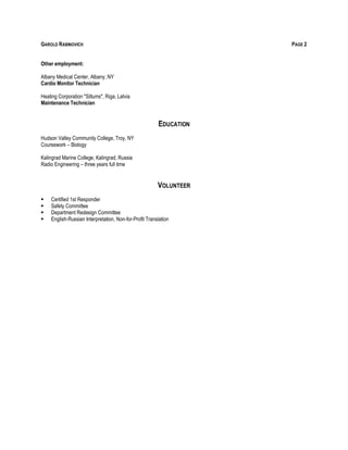 GAROLD RABINOVICH PAGE 2
Other employment:
Albany Medical Center, Albany, NY
Cardio Monitor Technician
Heating Corporation "Siltums", Riga, Latvia
Maintenance Technician
EDUCATION
Hudson Valley Community College, Troy, NY
Coursework – Biology
Kalingrad Marine College, Kalingrad, Russia
Radio Engineering – three years full time
VOLUNTEER
 Certified 1st Responder
 Safety Committee
 Department Redesign Committee
 English-Russian Interpretation, Non-for-Profit Translation
 