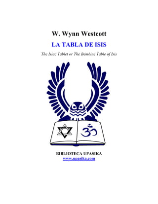 W. Wynn Westcott
      LA TABLA DE ISIS
The Isiac Tablet or The Bembine Table of Isis




        BIBLIOTECA UPASIKA
           www.upasika.com
 