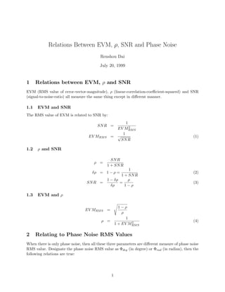 Relations Between EVM, ρ, SNR and Phase Noise
Renshou Dai
July 20, 1999
1 Relations between EVM, ρ and SNR
EVM (RMS value of error-vector-magnitude), ρ (linear-correlation-coeﬃcient-squared) and SNR
(signal-to-noise-ratio) all measure the same thing except in diﬀerent manner.
1.1 EVM and SNR
The RMS value of EVM is related to SNR by:
SNR =
1
EV M2
RMS
EV MRMS =
1
√
SNR
(1)
1.2 ρ and SNR
ρ =
SNR
1 + SNR
δρ = 1 − ρ =
1
1 + SNR
(2)
SNR =
1 − δρ
δρ
=
ρ
1 − ρ
(3)
1.3 EVM and ρ
EV MRMS =
1 − ρ
ρ
ρ =
1
1 + EV M2
RMS
(4)
2 Relating to Phase Noise RMS Values
When there is only phase noise, then all these three parameters are diﬀerent measure of phase noise
RMS value. Designate the phase noise RMS value as Φdeg (in degree) or Φrad (in radian), then the
following relations are true:
1
 