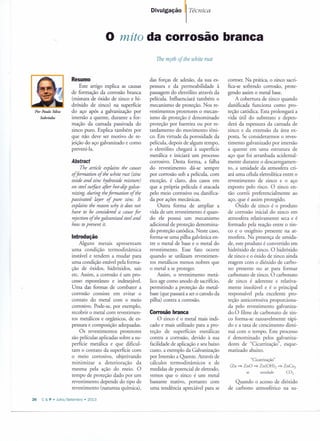 Por Paulo Silva
Sobrinho
Divulgação Técnica
o mito da corrosão branca
Resumo
Este artigo explica as causas
de formação da corrosão branca
(mistura de óxido de zinco e hi-
dróxido de zinco) na superfície
do aço após a galvanização por
imersão a quente, durante a for-
mação da camada passivada do
zinco puro. Explica também por
que não deve ser motivo de re-
jeição do aço galvanizado e como
preveni-Ia.
Abstract
The article explains the causes
offormation of the white rust (zinc
oxide and zinc hydroxide mixture)
on steelsurfoce after hot-dip galva-
nizing, during theformation of the
passivated layer of pure zinco It
explains the reason why it does not
have to be considered a causefor
rejection of thegalvanized steeland
how toprevent it.
Introdução
Alguns metais apresentam
uma condição termodinâmica
instável e tendem a mudar para
uma condição estável pela forma-
ção de óxidos, hidróxidos, sais
etc. Assim, a corrosão é um pro-
cesso espontâneo e indesejável.
Uma das formas de combater a
corrosão consiste em evitar o
contato do metal com o meio
corrosivo. Pode-se, por exemplo,
recobrir o metal com revestimen-
tos metálicos e orgânicos, de es-
pessura e composição adequadas.
Os revestimentos protetores
são películas aplicadas sobre a su-
perfície metálica e que dificul-
tam o contato da superfície com
o meio corrosivo, objetivando
minimizar a deterioração da
mesma pela ação do meio. O
tempo de proteção dado por um
revestimento depende do tipo de
revestimento (natureza química),
26 C & P • Julho/Seternbro » 2013
The myth of the white rust
das forças de adesão, da sua es-
pessura e da permeabilidade à
passagem do eletrólito através da
película. Influenciará também o
mecanismo de proteção. Nos re-
vestimentos protetores o mecan-
ismo de proteção é denominado
proteção por barreira ou por re-
tardamento do movimento iôni-
co. Em virtude da porosidade da
película, depois de algum tempo,
o eletrólito chegará à superfície
metálica e iniciará um processo
corrosivo. Desta forma, a falha
do revestimento dá-se sempre
por corrosão sob a película, com
exceção, é claro, dos casos em
que a própria película é atacada
pelo meio corrosivo ou danifica-
da por ações mecânicas.
Outra forma de ampliar a
vida de um revestimento é quan-
do ele possui um mecanismo
adicional de proteção denomina-
do proteção catódica. Neste caso,
forma-se uma pilha galvânica en-
tre o metal de base e o metal do
revestimento. Esse fato ocorre
quando se utilizam revestimen-
tos metálicos menos nobres que
o metal a se proteger.
Assim, o revestimento metá-
lico age como anodo de sacrifício,
permitindo a proteção do metal-
base (que passará a ser o catodo da
pilha) contra a corrosão.
Corrosão branca
O zinco é o metal mais indi-
cado e mais utilizado para a pro-
teção de superfícies metálicas
contra a corrosão, devido à sua
facilidade de aplicação e seu baixo
custo, a exemplo da Galvanização
por Imersão a Quente. Através de
cálculos termodinâmicos e de
medidas de potencial de eletrodo,
vemos que o zinco é um metal
bastante reativo, portanto com
uma tendência apreciável para se
corroer. Na prática, o zinco sacri-
fica-se sofrendo corrosão, prote-
gendo assim o metal base.
A cobertura de zinco quando
danificada funciona como pro-
teção catódica. Esta prolongará a
vida útil do substrato e depen-
derá da espessura da camada de
zinco e da extensão da área ex-
posta. Se considerarmos o reves-
timento galvanizado por imersão
a quente em uma estrutura de
aço que foi arranhada acidental-
mente durante o descarregamen-
to, a umidade da atmosfera cri-
ará uma célula eletrolítica entre o
revestimento de zinco e o aço
exposto pelo risco. O zinco en-
tão corrói preferencialmente ao
aço, que é assim protegido.
Óxido de zinco é o produto
de corrosão inicial do zinco em
atmosfera relativamente seca e é
formado pela reação entre o zin-
co e o oxigênio presente na at-
mosfera. Na presença de umida-
de, este produto é convertido em
hidróxido de zinco. O hidróxido
de zinco e o óxido de zinco ainda
reagem com o dióxido de carbo-
no presente no ar para formar
carbonato de zinco. O carbonato
de zinco é aderente e relativa-
mente insolúvel e é o principal
responsável pela excelente pro-
teção anticorrosiva proporciona-
da pelo revestimento galvaniza-
do.O filme de carbonato de zin-
co forma-se razoavelmente rápi-
do e a taxa de crescimento dimi-
nui com o tempo. Este processo
é denominado pelos galvaniza-
dores de "Cicatrização", esque-
matizado abaixo.
"Cicatrização"
(Zn =:> ZnO =:> Zn(OHh =:> ZnCo3
ar umidade CO2
Quando o acesso de dióxido
de carbono atmosférico na su-
 