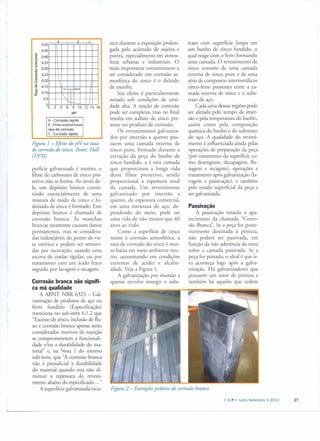 _A ___ B__ C.
0.50
0.45
Ô 0.40c:
~ 0.35E
~ 0.30o
.~0.25g :o 0.20v
Q>
0.15
" ,..,,,tO "O
" 0.10{2
10.5
00 2 4 6 8 10 12 14 16
pH
A - Coros são rápida
B • Filme estável baixa
taxa de corrosão
C . Corrosão rápida
Figura 1- Efeito do pH na taxa
de corrosão do zinco. Fonte: Hall
(1970)
perfície galvanizada é restrito, o
filme de carbonato de zinco pro-
tetivo não se forma. Ao invés de-
le, um depósito branco consis-
tindo essencialmente de uma
mistura de óxido de zinco e hi-
dróxido de zinco é formado. Este
depósito branco é chamado de
corrosão branca. As manchas
brancas raramente causam danos
permanentes, mas se considera-
das indesejáveis do pontO de vis-
ta estético e podem ser removi-
das por escovação, usando uma
escova de cerdas rígidas, ou por
tratamento com um ácido fraco
seguido por lavagem e secagem.
Corrosão branca não signifi-
ca má qualidade
A ABNT NBR 6323 - Gal-
vanização de produros de aço ou
ferro fundido (Especificação)
menciona no sub-irem 6.1.2 que
"Excesso de zinco, inclusão de flu-
xo e corrosão branca apenas serão
considerados motivos de rejeição
se comprometerem a funcionali-
dade e/ou a durabilidade do ma-
terial" e, na Nota 1 do mesmo
sub-irem, que "A corrosão branca
não é prejudicial à durabilidade
do material quando esta não di-
minuir a espessura do revesti-
mento abaixo do especificado ... "
A superfície galvanizada escu-
rece durante a exposição prolon-
gada pelo acúmulo de sujeira e
poeira, especialmente em atmos-
feras urbanas e industriais. O
mais importante contarninante a
ser considerado em corrosão at-
mosférica do zinco é o dióxido
de enxofre.
Seu efeito é particularmente
notado sob condições de umi-
dade alta. A reação de corrosão
pode ser complexa, mas no final
resulta em sulfato de zinco pre-
sente no produto de corrosão.
Os revestimentos galvaniza-
dos por imersão a quente pos-
suem uma camada externa de
zinco puro, formado durante a
extração da peça do banho de
zinco fundido, e é esta camada
que proporciona a longa vida
deste filme protetivo, sendo
proporcional à espessura total
da camada. Um revestimento
galvanizado por imersão a
quente, de espessura comercial,
em uma estrutura de aço, de-
pendendo do meio, pode ter
uma vida de não menos que 40
anos ao todo.
Como a superfície de zinco
resiste à corrosão atmosférica, a
taxa de corrosão do zinco é mui-
to baixa em meio ambiente neu-
tro, aumentando em condições
extremas de acidez e alcalin-
idade. Veja a Figura 1.
A galvanização por imersão a
quente envolve imergir o subs-
trato com superfície limpa em
um banho de zinco fundido, o
qual reage com o ferro formando
uma camada. O revestimento de
zinco consiste de uma camada
externa de zinco puro e de uma
série de compostos inrermetálicos
zinco-ferro presentes entre a ca-
mada externa de zinco e o subs-
trato de aço.
Cada uma dessas regiões pode
ser afetada pelo tempo de imer-
são e pela temperatura do banho,
assim como pela composição
química do banho e do substraro
do aço. A qualidade do revesti-
mento é influenciada ainda pelas
operações de preparação da peça
(pré tratamento da superfície co-
mo desengraxe, decapagem, flu-
xagem e secagem), operações e
tratamento após galvanização (la-
vagem e passivação), e também
pelo estado superficial da peça a
ser galvanizada.
Passivação
A passivação retarda o apa-
recimento da chamada "Corro-
são Branca". Se a peça for poste-
riormente destinada à pintura,
não poderá ser passivada, em
função da não aderência da tinta
sobre a camada passivada. Se a
peça for pintada, o ideal é que is-
to aconteça logo após a galva-
nização. Há galvanizadores que
possuem um setor de pintura e
também há aqueles que cedem
Figura 2 - Exemplos práticos de corrosão branca
C & P • Julho/Setembro' 2013 27
 
