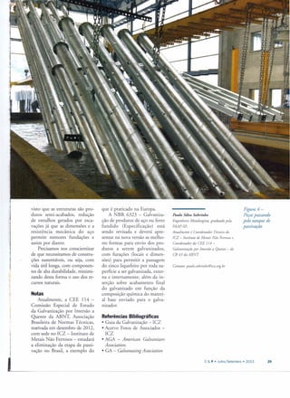 visto que as estruturas são pro-
dutos serni-acabados, redução
de entulhos gerados por esca-
vações já que as dimensões e a
resistência mecânica do aço
permite menores fundações e
assim por diante.
Precisamos nos conscientizar
de que necessitamos de constru-
ções sustentáveis, ou seja, com
vida útil longa, com componen-
tes de alta durabilidade, minimi-
zando desta forma o uso dos re-
cursos naturais.
Notas
Atualmente, a CEE 114 -
Comissão Especial de Estudo
da Galvanização por Irnersão a
Quente da ABNT, Associação
Brasileira de Normas Técnicas,
reativada em dezembro de 2012,
com sede no ICZ - Instituto de
Metais Não Ferrosos - estudará
a eliminação da etapa de passi-
vação no Brasil, a exemplo do
que é praticado na Europa.
A NBR 6323 - Galvaniza-
ção de produtos de aço ou ferro
fundido (Especificação) está
sendo revisada e deverá apre-
sentar na nova versão as melho-
res formas para envio dos pro-
dutos a serem galvanizados,
com furações (locais e dimen-
sões) para permitir a passagem
do zinco liquefeito por toda su-
perfície a ser galvanizada, exter-
na e internamente, além da in-
serção sobre acabamento final
do galvanizado em função da
composição química do materi-
al base enviado para o galva-
nizador.
Referências Bibliográficas
• Guia da Galvanização - ICZ
• Acervo Fotos de Associados -
ICZ
• AGA - American Galvanizers
Association.
• GA - Galvanazing Association
Figura 4-
Peçaspassando
pelo tanque de
passiuação
Paulo Silva Sobrinho
Engenheiro Metalurgista, graduado pela
FAAP-SP..
Atualmente é Coordenador Técnico do
ICZ - Instituto de Metais Não Ferrosose
Coordenador da CEE 114 -
Galvanização por Imersão a Quente - do
CB43 daABNT
Contato: paulo.sobrinho@icz.org.br
C & P • Julho/Setembro. 2013 29
 