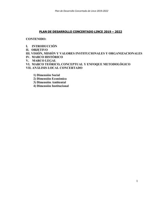 Plan de Desarrollo Concertado de Lince 2019-2022
1
PLAN DE DESARROLLO CONCERTADO LINCE 2019 – 2022
CONTENIDO:
I. INTRODUCCIÓN
II. OBJETIVO
III. VISIÓN, MISIÓN Y VALORES INSTITUCIONALES Y ORGANIZACIONALES
IV. MARCO HISTÓRICO
V. MARCO LEGAL
VI. MARCO TEÓRICO, CONCEPTUAL Y ENFOQUE METODOLÓGICO
VII. ANÁLISIS LOCAL CONCERTADO
1) Dimensión Social
2) Dimensión Económica
3) Dimensión Ambiental
4) Dimensión Institucional
 