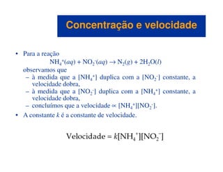 • Para a reação
NH4
+(aq) + NO2
-(aq) → N2(g) + 2H2O(l)
observamos que
– à medida que a [NH4
+] duplica com a [NO2
-] constante, a
velocidade dobra,
Concentração e velocidadeConcentração e velocidade
velocidade dobra,
– à medida que a [NO2
-] duplica com a [NH4
+] constante, a
velocidade dobra,
– concluímos que a velocidade ∝ [NH4
+][NO2
-].
• A constante k é a constante de velocidade.
 