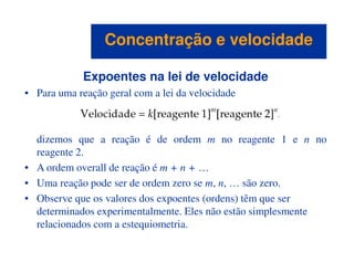 Expoentes na lei de velocidade
• Para uma reação geral com a lei da velocidade
dizemos que a reação é de ordem m no reagente 1 e n no
Concentração e velocidadeConcentração e velocidade
dizemos que a reação é de ordem m no reagente 1 e n no
reagente 2.
• A ordem overall de reação é m + n + …
• Uma reação pode ser de ordem zero se m, n, … são zero.
• Observe que os valores dos expoentes (ordens) têm que ser
determinados experimentalmente. Eles não estão simplesmente
relacionados com a estequiometria.
 