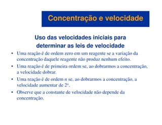 Uso das velocidades iniciais para
determinar as leis de velocidade
• Uma reação é de ordem zero em um reagente se a variação da
concentração daquele reagente não produz nenhum efeito.
Concentração e velocidadeConcentração e velocidade
• Uma reação é de primeira ordem se, ao dobrarmos a concentração,
a velocidade dobrar.
• Uma reação é de ordem n se, ao dobrarmos a concentração, a
velocidade aumentar de 2n.
• Observe que a constante de velocidade não depende da
concentração.
 