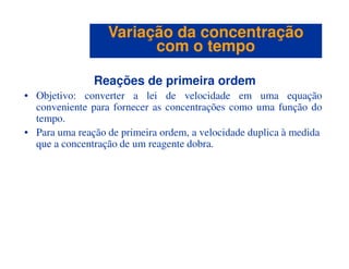 Reações de primeira ordem
• Objetivo: converter a lei de velocidade em uma equação
conveniente para fornecer as concentrações como uma função do
tempo.
• Para uma reação de primeira ordem, a velocidade duplica à medida
Variação da concentraçãoVariação da concentração
com o tempocom o tempo
• Para uma reação de primeira ordem, a velocidade duplica à medida
que a concentração de um reagente dobra.
 