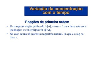 Reações de primeira ordem
• Uma representação gráfica de ln[A]t versus t é uma linha reta com
inclinação -k e intercepta em ln[A]0.
• No caso acima utilizamos o logaritmo natural, ln, que é o log na
base e.
Variação da concentraçãoVariação da concentração
com o tempocom o tempo
base e.
 